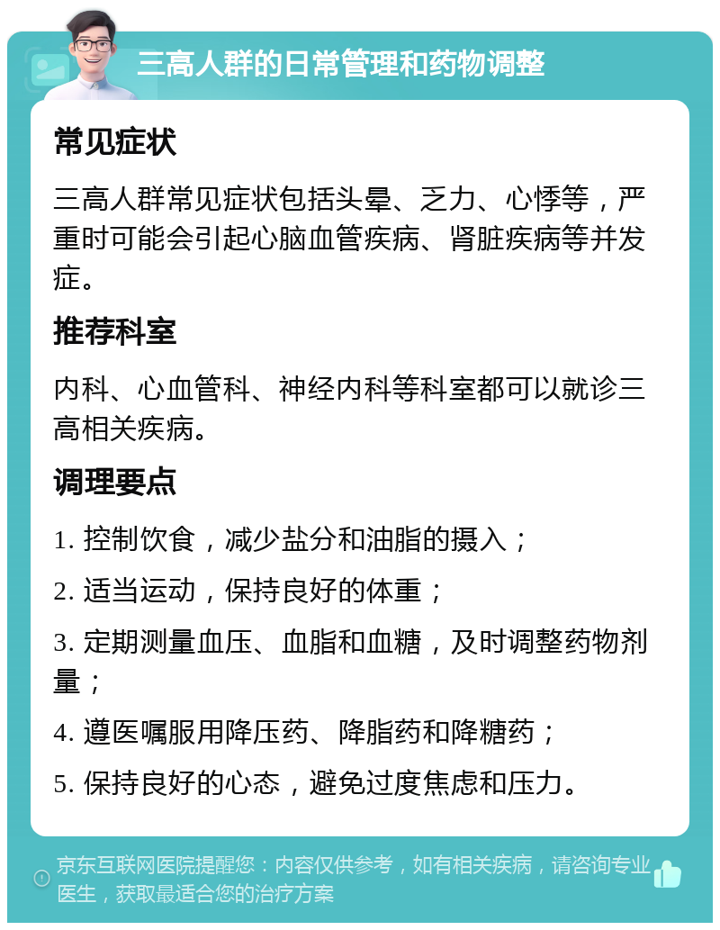 三高人群的日常管理和药物调整 常见症状 三高人群常见症状包括头晕、乏力、心悸等，严重时可能会引起心脑血管疾病、肾脏疾病等并发症。 推荐科室 内科、心血管科、神经内科等科室都可以就诊三高相关疾病。 调理要点 1. 控制饮食，减少盐分和油脂的摄入； 2. 适当运动，保持良好的体重； 3. 定期测量血压、血脂和血糖，及时调整药物剂量； 4. 遵医嘱服用降压药、降脂药和降糖药； 5. 保持良好的心态，避免过度焦虑和压力。