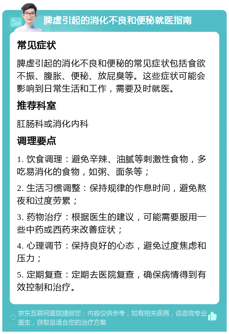 脾虚引起的消化不良和便秘就医指南 常见症状 脾虚引起的消化不良和便秘的常见症状包括食欲不振、腹胀、便秘、放屁臭等。这些症状可能会影响到日常生活和工作，需要及时就医。 推荐科室 肛肠科或消化内科 调理要点 1. 饮食调理：避免辛辣、油腻等刺激性食物，多吃易消化的食物，如粥、面条等； 2. 生活习惯调整：保持规律的作息时间，避免熬夜和过度劳累； 3. 药物治疗：根据医生的建议，可能需要服用一些中药或西药来改善症状； 4. 心理调节：保持良好的心态，避免过度焦虑和压力； 5. 定期复查：定期去医院复查，确保病情得到有效控制和治疗。