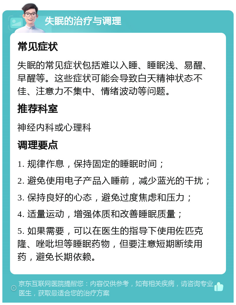 失眠的治疗与调理 常见症状 失眠的常见症状包括难以入睡、睡眠浅、易醒、早醒等。这些症状可能会导致白天精神状态不佳、注意力不集中、情绪波动等问题。 推荐科室 神经内科或心理科 调理要点 1. 规律作息，保持固定的睡眠时间； 2. 避免使用电子产品入睡前，减少蓝光的干扰； 3. 保持良好的心态，避免过度焦虑和压力； 4. 适量运动，增强体质和改善睡眠质量； 5. 如果需要，可以在医生的指导下使用佐匹克隆、唑吡坦等睡眠药物，但要注意短期断续用药，避免长期依赖。