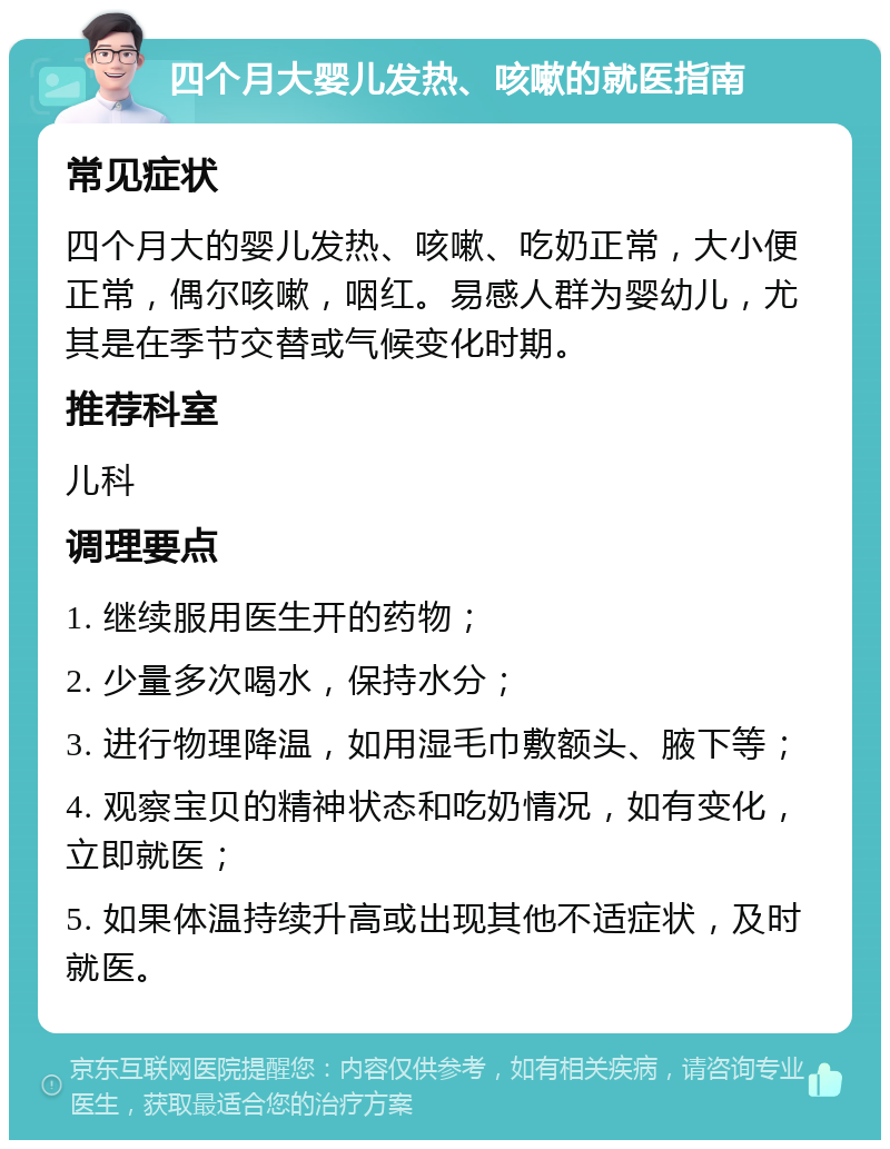 四个月大婴儿发热、咳嗽的就医指南 常见症状 四个月大的婴儿发热、咳嗽、吃奶正常，大小便正常，偶尔咳嗽，咽红。易感人群为婴幼儿，尤其是在季节交替或气候变化时期。 推荐科室 儿科 调理要点 1. 继续服用医生开的药物； 2. 少量多次喝水，保持水分； 3. 进行物理降温，如用湿毛巾敷额头、腋下等； 4. 观察宝贝的精神状态和吃奶情况，如有变化，立即就医； 5. 如果体温持续升高或出现其他不适症状，及时就医。