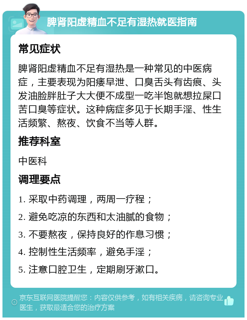 脾肾阳虚精血不足有湿热就医指南 常见症状 脾肾阳虚精血不足有湿热是一种常见的中医病症，主要表现为阳痿早泄、口臭舌头有齿痕、头发油脸胖肚子大大便不成型一吃半饱就想拉屎口苦口臭等症状。这种病症多见于长期手淫、性生活频繁、熬夜、饮食不当等人群。 推荐科室 中医科 调理要点 1. 采取中药调理，两周一疗程； 2. 避免吃凉的东西和太油腻的食物； 3. 不要熬夜，保持良好的作息习惯； 4. 控制性生活频率，避免手淫； 5. 注意口腔卫生，定期刷牙漱口。