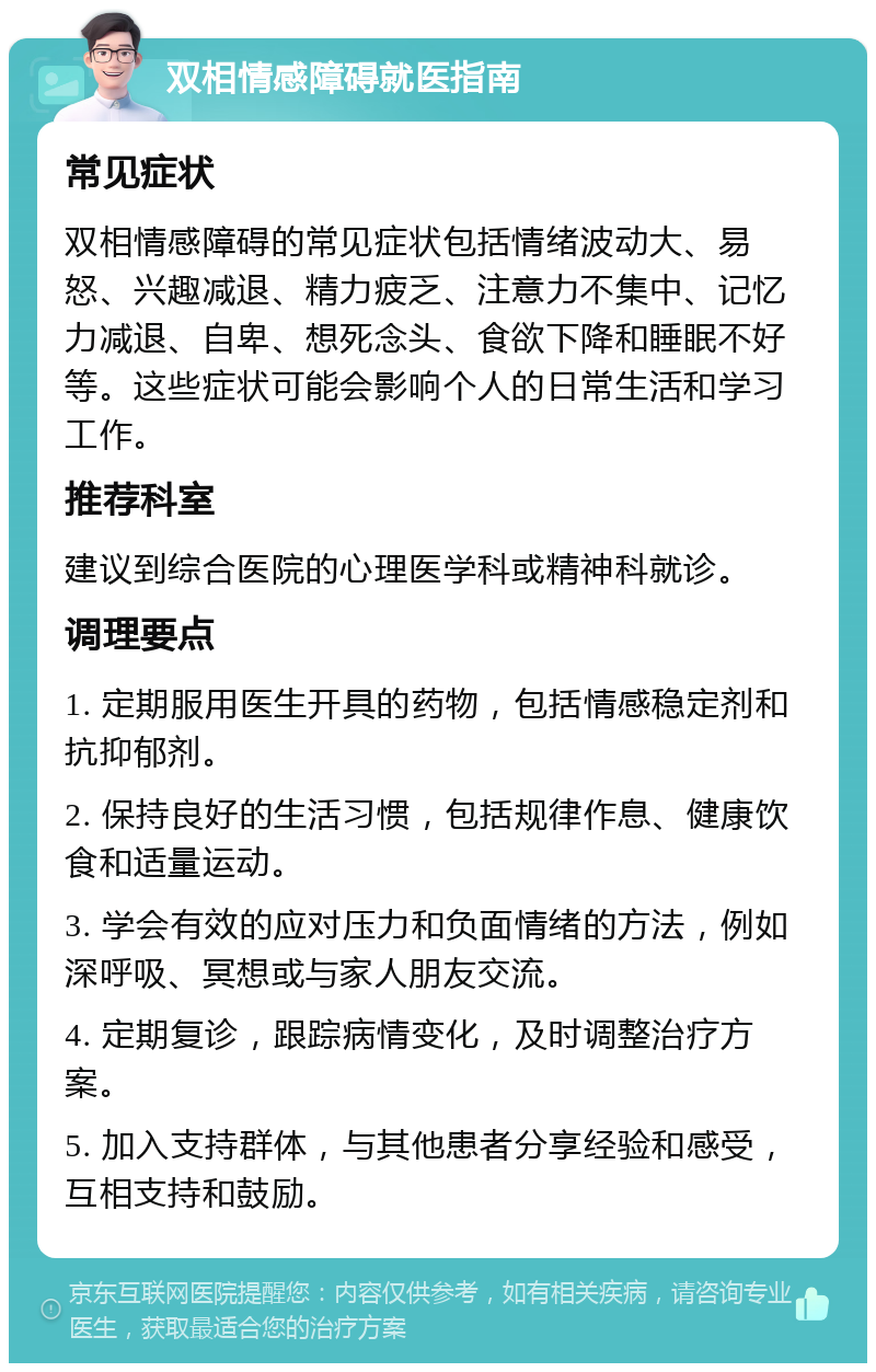 双相情感障碍就医指南 常见症状 双相情感障碍的常见症状包括情绪波动大、易怒、兴趣减退、精力疲乏、注意力不集中、记忆力减退、自卑、想死念头、食欲下降和睡眠不好等。这些症状可能会影响个人的日常生活和学习工作。 推荐科室 建议到综合医院的心理医学科或精神科就诊。 调理要点 1. 定期服用医生开具的药物，包括情感稳定剂和抗抑郁剂。 2. 保持良好的生活习惯，包括规律作息、健康饮食和适量运动。 3. 学会有效的应对压力和负面情绪的方法，例如深呼吸、冥想或与家人朋友交流。 4. 定期复诊，跟踪病情变化，及时调整治疗方案。 5. 加入支持群体，与其他患者分享经验和感受，互相支持和鼓励。