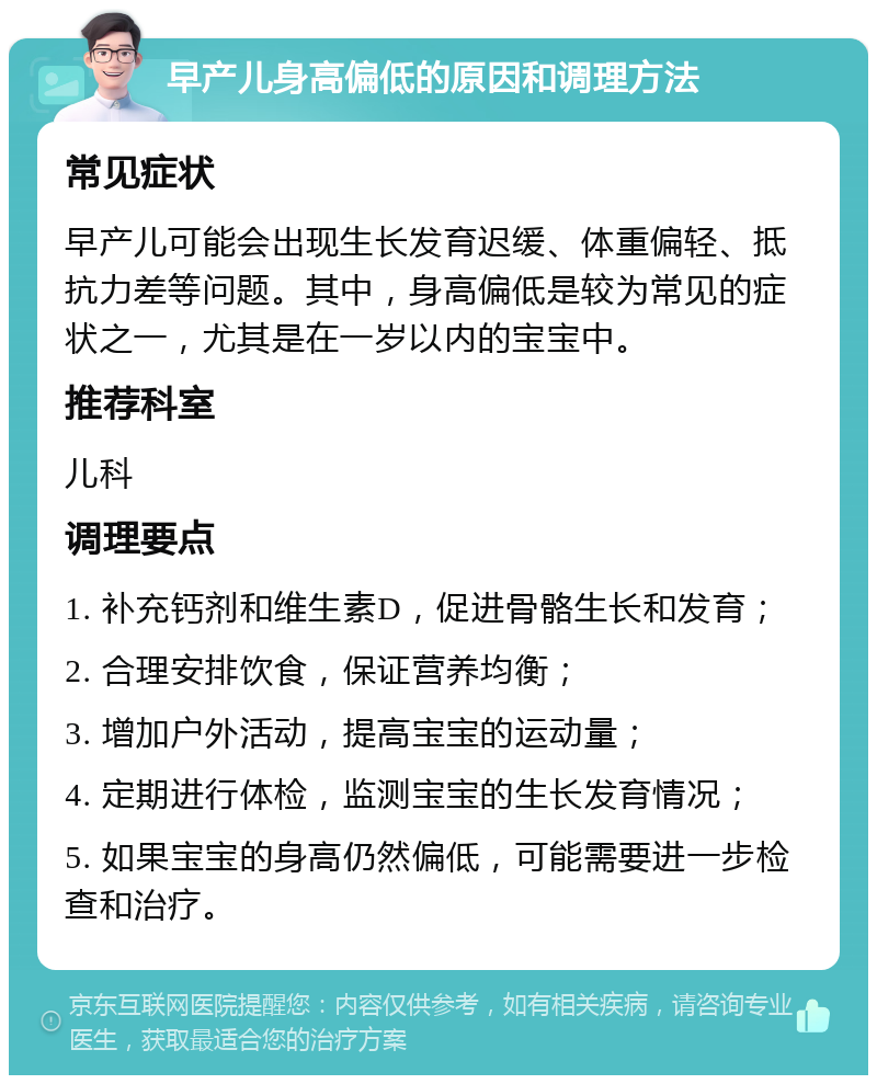 早产儿身高偏低的原因和调理方法 常见症状 早产儿可能会出现生长发育迟缓、体重偏轻、抵抗力差等问题。其中，身高偏低是较为常见的症状之一，尤其是在一岁以内的宝宝中。 推荐科室 儿科 调理要点 1. 补充钙剂和维生素D，促进骨骼生长和发育； 2. 合理安排饮食，保证营养均衡； 3. 增加户外活动，提高宝宝的运动量； 4. 定期进行体检，监测宝宝的生长发育情况； 5. 如果宝宝的身高仍然偏低，可能需要进一步检查和治疗。