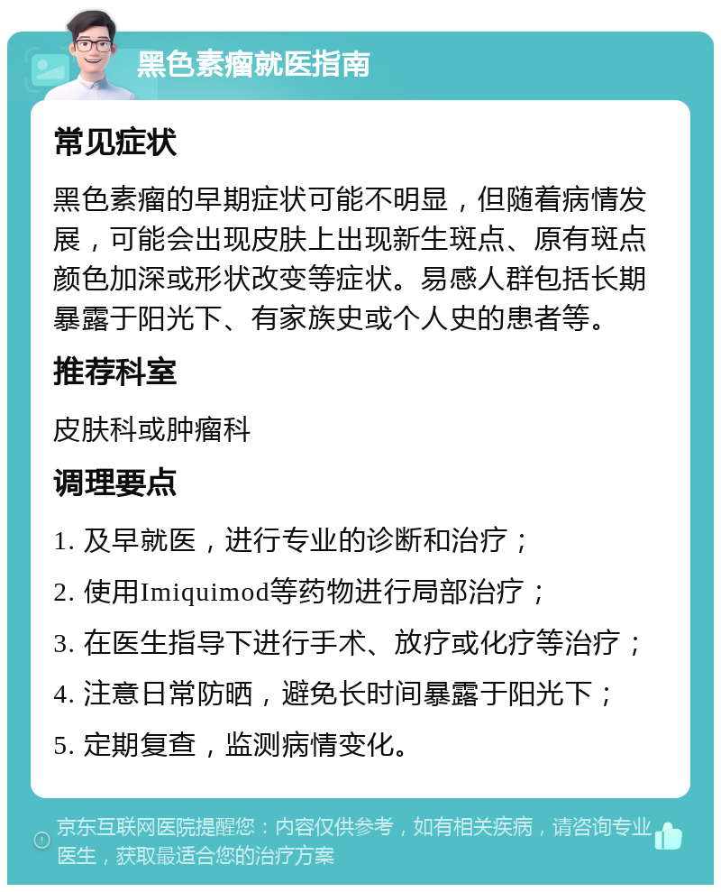 黑色素瘤就医指南 常见症状 黑色素瘤的早期症状可能不明显，但随着病情发展，可能会出现皮肤上出现新生斑点、原有斑点颜色加深或形状改变等症状。易感人群包括长期暴露于阳光下、有家族史或个人史的患者等。 推荐科室 皮肤科或肿瘤科 调理要点 1. 及早就医，进行专业的诊断和治疗； 2. 使用Imiquimod等药物进行局部治疗； 3. 在医生指导下进行手术、放疗或化疗等治疗； 4. 注意日常防晒，避免长时间暴露于阳光下； 5. 定期复查，监测病情变化。