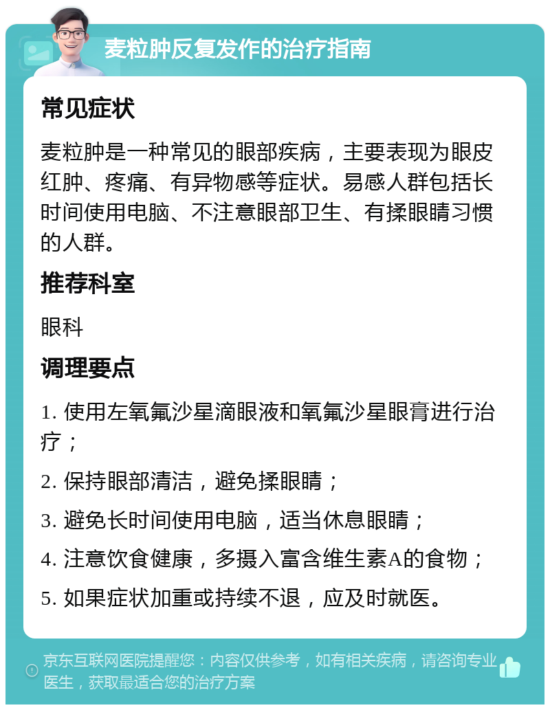 麦粒肿反复发作的治疗指南 常见症状 麦粒肿是一种常见的眼部疾病，主要表现为眼皮红肿、疼痛、有异物感等症状。易感人群包括长时间使用电脑、不注意眼部卫生、有揉眼睛习惯的人群。 推荐科室 眼科 调理要点 1. 使用左氧氟沙星滴眼液和氧氟沙星眼膏进行治疗； 2. 保持眼部清洁，避免揉眼睛； 3. 避免长时间使用电脑，适当休息眼睛； 4. 注意饮食健康，多摄入富含维生素A的食物； 5. 如果症状加重或持续不退，应及时就医。