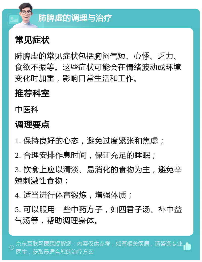 肺脾虚的调理与治疗 常见症状 肺脾虚的常见症状包括胸闷气短、心悸、乏力、食欲不振等。这些症状可能会在情绪波动或环境变化时加重，影响日常生活和工作。 推荐科室 中医科 调理要点 1. 保持良好的心态，避免过度紧张和焦虑； 2. 合理安排作息时间，保证充足的睡眠； 3. 饮食上应以清淡、易消化的食物为主，避免辛辣刺激性食物； 4. 适当进行体育锻炼，增强体质； 5. 可以服用一些中药方子，如四君子汤、补中益气汤等，帮助调理身体。