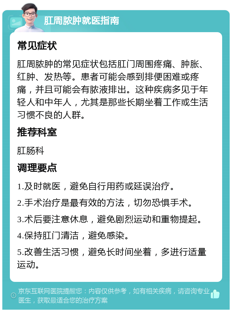 肛周脓肿就医指南 常见症状 肛周脓肿的常见症状包括肛门周围疼痛、肿胀、红肿、发热等。患者可能会感到排便困难或疼痛，并且可能会有脓液排出。这种疾病多见于年轻人和中年人，尤其是那些长期坐着工作或生活习惯不良的人群。 推荐科室 肛肠科 调理要点 1.及时就医，避免自行用药或延误治疗。 2.手术治疗是最有效的方法，切勿恐惧手术。 3.术后要注意休息，避免剧烈运动和重物提起。 4.保持肛门清洁，避免感染。 5.改善生活习惯，避免长时间坐着，多进行适量运动。