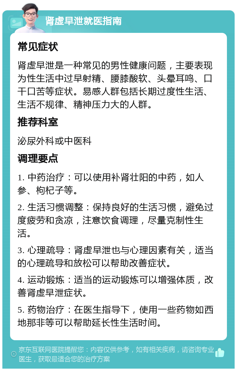 肾虚早泄就医指南 常见症状 肾虚早泄是一种常见的男性健康问题，主要表现为性生活中过早射精、腰膝酸软、头晕耳鸣、口干口苦等症状。易感人群包括长期过度性生活、生活不规律、精神压力大的人群。 推荐科室 泌尿外科或中医科 调理要点 1. 中药治疗：可以使用补肾壮阳的中药，如人参、枸杞子等。 2. 生活习惯调整：保持良好的生活习惯，避免过度疲劳和贪凉，注意饮食调理，尽量克制性生活。 3. 心理疏导：肾虚早泄也与心理因素有关，适当的心理疏导和放松可以帮助改善症状。 4. 运动锻炼：适当的运动锻炼可以增强体质，改善肾虚早泄症状。 5. 药物治疗：在医生指导下，使用一些药物如西地那非等可以帮助延长性生活时间。