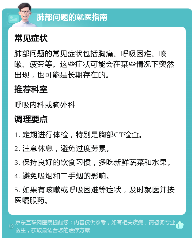 肺部问题的就医指南 常见症状 肺部问题的常见症状包括胸痛、呼吸困难、咳嗽、疲劳等。这些症状可能会在某些情况下突然出现，也可能是长期存在的。 推荐科室 呼吸内科或胸外科 调理要点 1. 定期进行体检，特别是胸部CT检查。 2. 注意休息，避免过度劳累。 3. 保持良好的饮食习惯，多吃新鲜蔬菜和水果。 4. 避免吸烟和二手烟的影响。 5. 如果有咳嗽或呼吸困难等症状，及时就医并按医嘱服药。