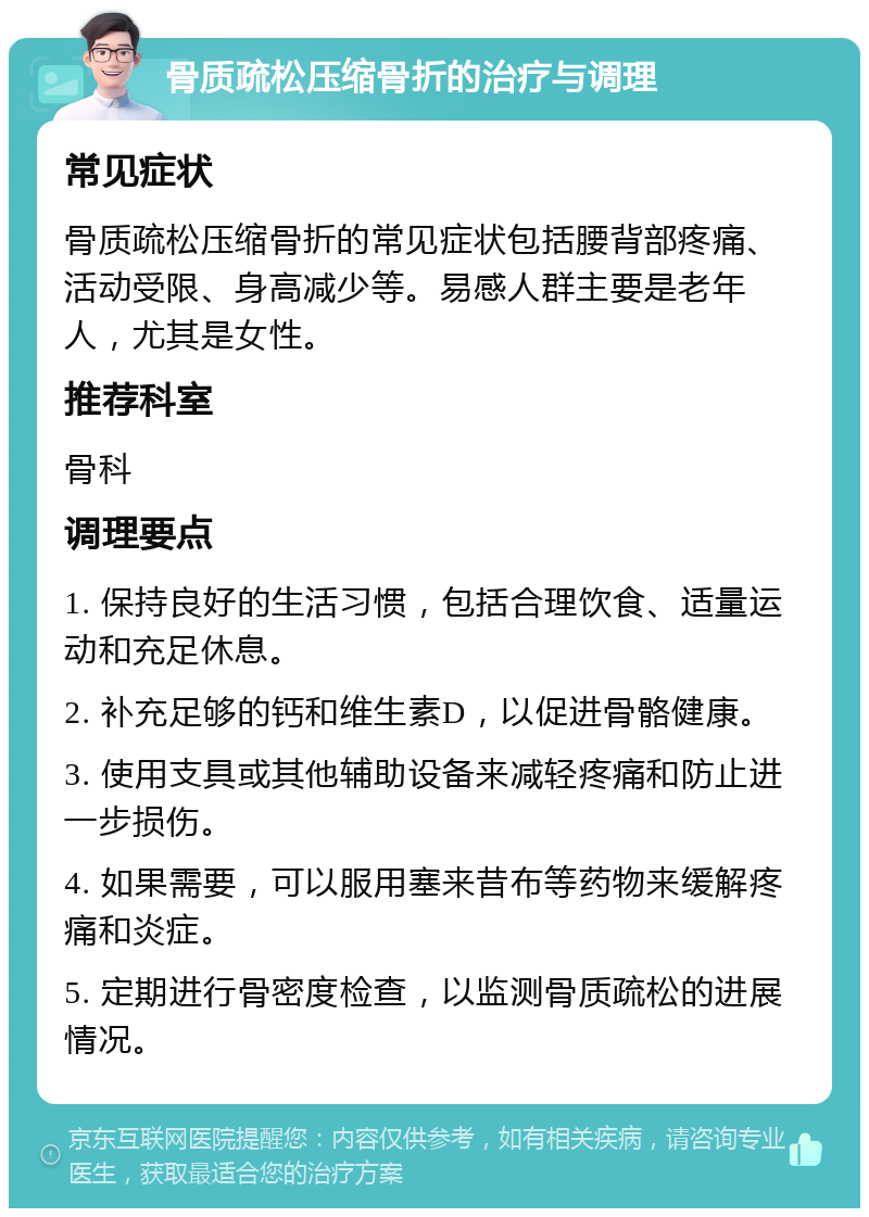 骨质疏松压缩骨折的治疗与调理 常见症状 骨质疏松压缩骨折的常见症状包括腰背部疼痛、活动受限、身高减少等。易感人群主要是老年人，尤其是女性。 推荐科室 骨科 调理要点 1. 保持良好的生活习惯，包括合理饮食、适量运动和充足休息。 2. 补充足够的钙和维生素D，以促进骨骼健康。 3. 使用支具或其他辅助设备来减轻疼痛和防止进一步损伤。 4. 如果需要，可以服用塞来昔布等药物来缓解疼痛和炎症。 5. 定期进行骨密度检查，以监测骨质疏松的进展情况。