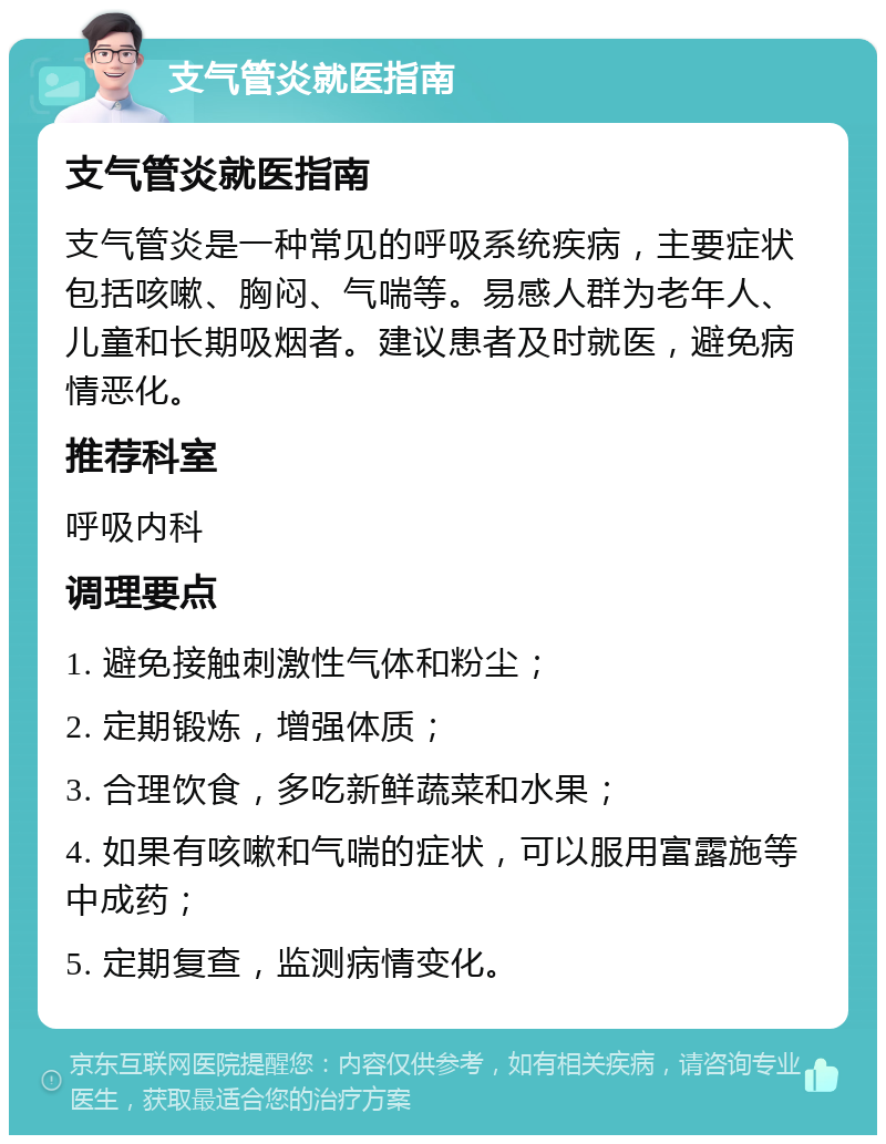 支气管炎就医指南 支气管炎就医指南 支气管炎是一种常见的呼吸系统疾病，主要症状包括咳嗽、胸闷、气喘等。易感人群为老年人、儿童和长期吸烟者。建议患者及时就医，避免病情恶化。 推荐科室 呼吸内科 调理要点 1. 避免接触刺激性气体和粉尘； 2. 定期锻炼，增强体质； 3. 合理饮食，多吃新鲜蔬菜和水果； 4. 如果有咳嗽和气喘的症状，可以服用富露施等中成药； 5. 定期复查，监测病情变化。