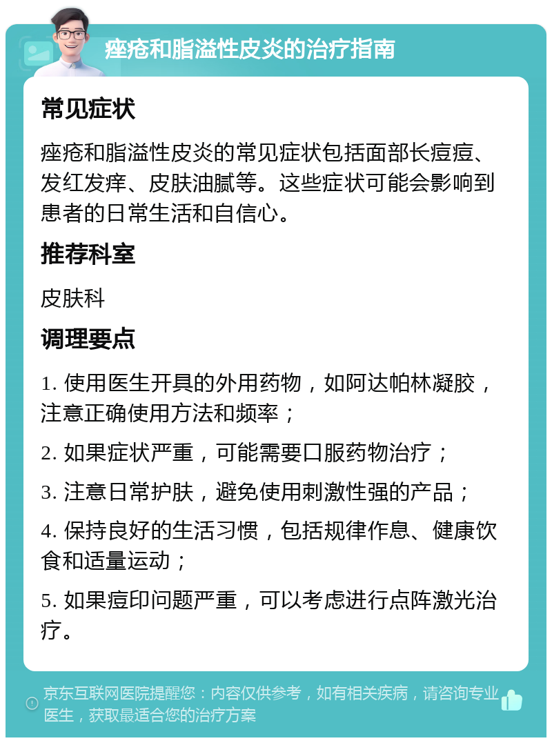 痤疮和脂溢性皮炎的治疗指南 常见症状 痤疮和脂溢性皮炎的常见症状包括面部长痘痘、发红发痒、皮肤油腻等。这些症状可能会影响到患者的日常生活和自信心。 推荐科室 皮肤科 调理要点 1. 使用医生开具的外用药物，如阿达帕林凝胶，注意正确使用方法和频率； 2. 如果症状严重，可能需要口服药物治疗； 3. 注意日常护肤，避免使用刺激性强的产品； 4. 保持良好的生活习惯，包括规律作息、健康饮食和适量运动； 5. 如果痘印问题严重，可以考虑进行点阵激光治疗。