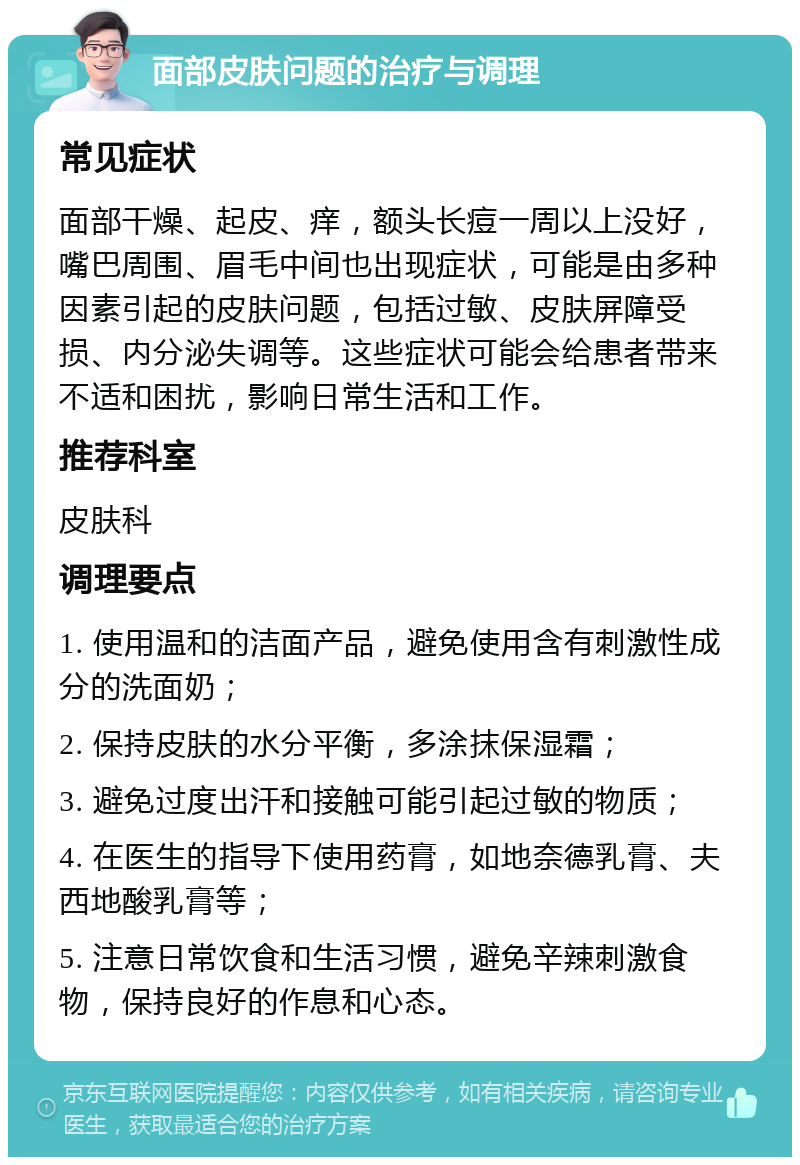 面部皮肤问题的治疗与调理 常见症状 面部干燥、起皮、痒，额头长痘一周以上没好，嘴巴周围、眉毛中间也出现症状，可能是由多种因素引起的皮肤问题，包括过敏、皮肤屏障受损、内分泌失调等。这些症状可能会给患者带来不适和困扰，影响日常生活和工作。 推荐科室 皮肤科 调理要点 1. 使用温和的洁面产品，避免使用含有刺激性成分的洗面奶； 2. 保持皮肤的水分平衡，多涂抹保湿霜； 3. 避免过度出汗和接触可能引起过敏的物质； 4. 在医生的指导下使用药膏，如地奈德乳膏、夫西地酸乳膏等； 5. 注意日常饮食和生活习惯，避免辛辣刺激食物，保持良好的作息和心态。