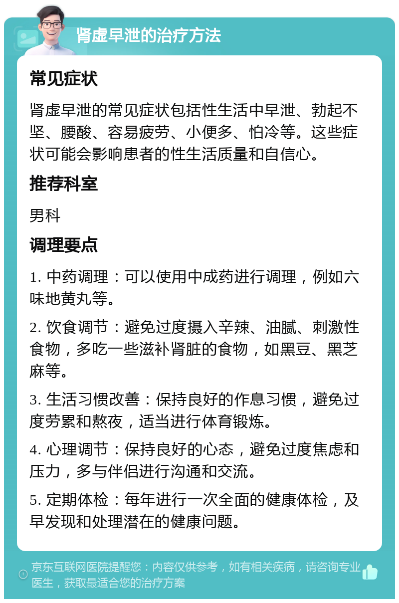 肾虚早泄的治疗方法 常见症状 肾虚早泄的常见症状包括性生活中早泄、勃起不坚、腰酸、容易疲劳、小便多、怕冷等。这些症状可能会影响患者的性生活质量和自信心。 推荐科室 男科 调理要点 1. 中药调理：可以使用中成药进行调理，例如六味地黄丸等。 2. 饮食调节：避免过度摄入辛辣、油腻、刺激性食物，多吃一些滋补肾脏的食物，如黑豆、黑芝麻等。 3. 生活习惯改善：保持良好的作息习惯，避免过度劳累和熬夜，适当进行体育锻炼。 4. 心理调节：保持良好的心态，避免过度焦虑和压力，多与伴侣进行沟通和交流。 5. 定期体检：每年进行一次全面的健康体检，及早发现和处理潜在的健康问题。