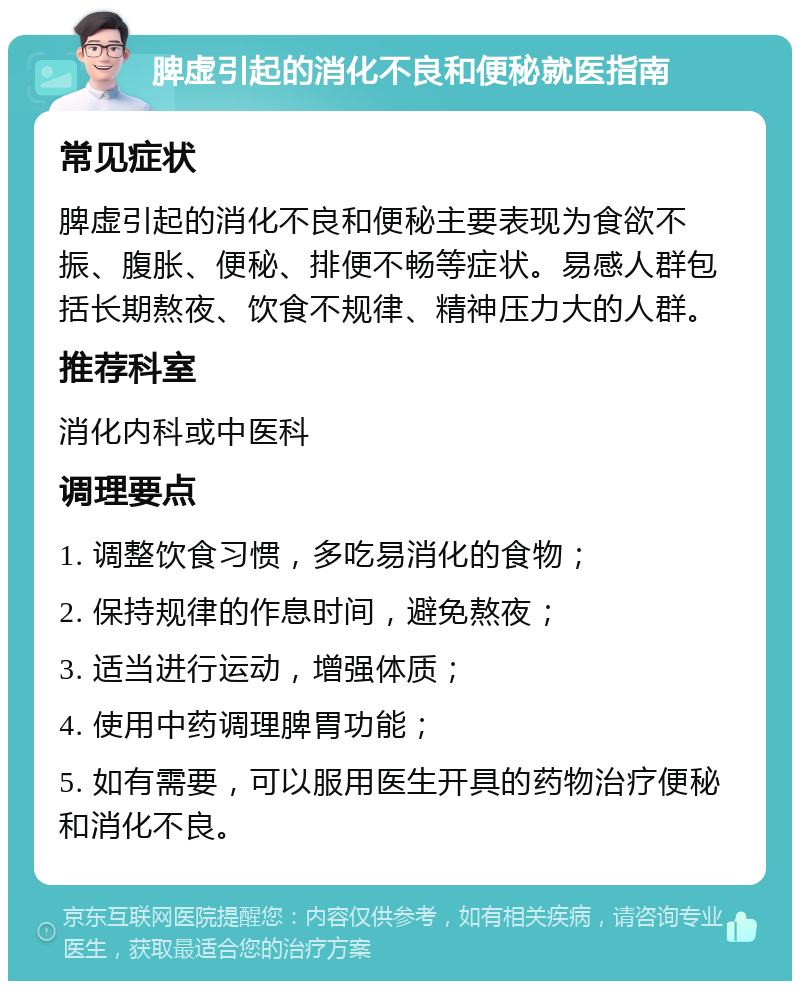 脾虚引起的消化不良和便秘就医指南 常见症状 脾虚引起的消化不良和便秘主要表现为食欲不振、腹胀、便秘、排便不畅等症状。易感人群包括长期熬夜、饮食不规律、精神压力大的人群。 推荐科室 消化内科或中医科 调理要点 1. 调整饮食习惯，多吃易消化的食物； 2. 保持规律的作息时间，避免熬夜； 3. 适当进行运动，增强体质； 4. 使用中药调理脾胃功能； 5. 如有需要，可以服用医生开具的药物治疗便秘和消化不良。