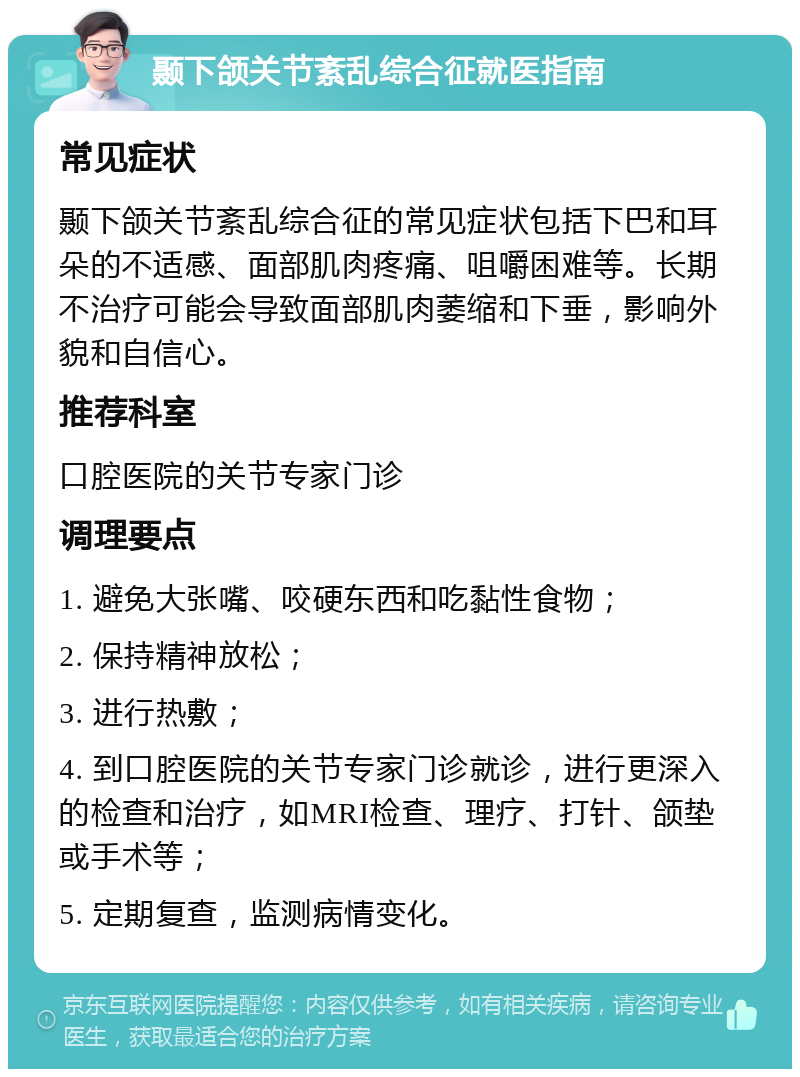 颞下颌关节紊乱综合征就医指南 常见症状 颞下颌关节紊乱综合征的常见症状包括下巴和耳朵的不适感、面部肌肉疼痛、咀嚼困难等。长期不治疗可能会导致面部肌肉萎缩和下垂，影响外貌和自信心。 推荐科室 口腔医院的关节专家门诊 调理要点 1. 避免大张嘴、咬硬东西和吃黏性食物； 2. 保持精神放松； 3. 进行热敷； 4. 到口腔医院的关节专家门诊就诊，进行更深入的检查和治疗，如MRI检查、理疗、打针、颌垫或手术等； 5. 定期复查，监测病情变化。