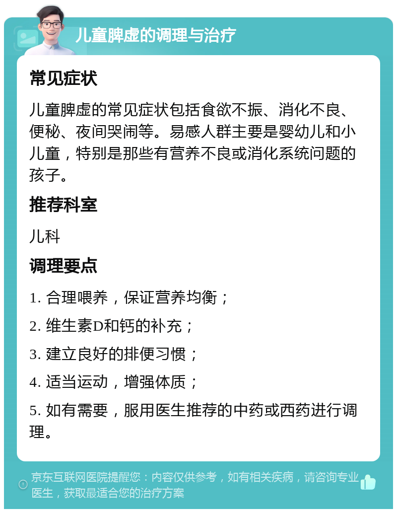 儿童脾虚的调理与治疗 常见症状 儿童脾虚的常见症状包括食欲不振、消化不良、便秘、夜间哭闹等。易感人群主要是婴幼儿和小儿童，特别是那些有营养不良或消化系统问题的孩子。 推荐科室 儿科 调理要点 1. 合理喂养，保证营养均衡； 2. 维生素D和钙的补充； 3. 建立良好的排便习惯； 4. 适当运动，增强体质； 5. 如有需要，服用医生推荐的中药或西药进行调理。