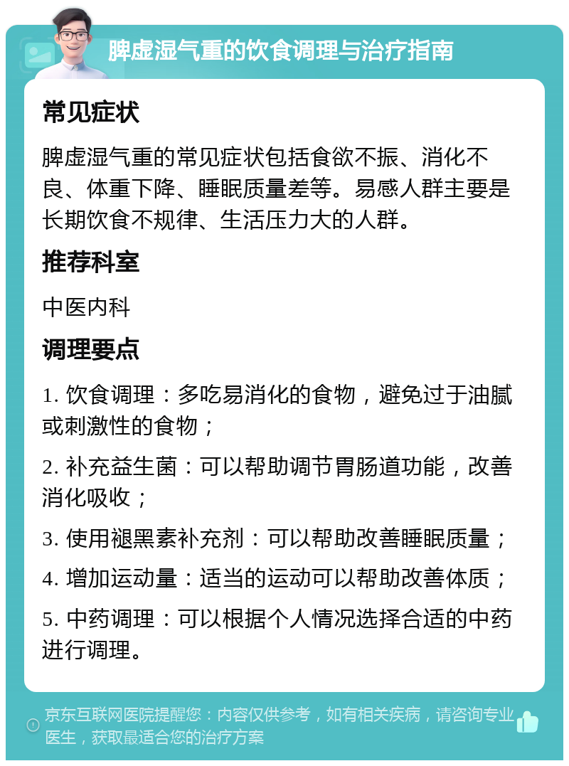 脾虚湿气重的饮食调理与治疗指南 常见症状 脾虚湿气重的常见症状包括食欲不振、消化不良、体重下降、睡眠质量差等。易感人群主要是长期饮食不规律、生活压力大的人群。 推荐科室 中医内科 调理要点 1. 饮食调理：多吃易消化的食物，避免过于油腻或刺激性的食物； 2. 补充益生菌：可以帮助调节胃肠道功能，改善消化吸收； 3. 使用褪黑素补充剂：可以帮助改善睡眠质量； 4. 增加运动量：适当的运动可以帮助改善体质； 5. 中药调理：可以根据个人情况选择合适的中药进行调理。