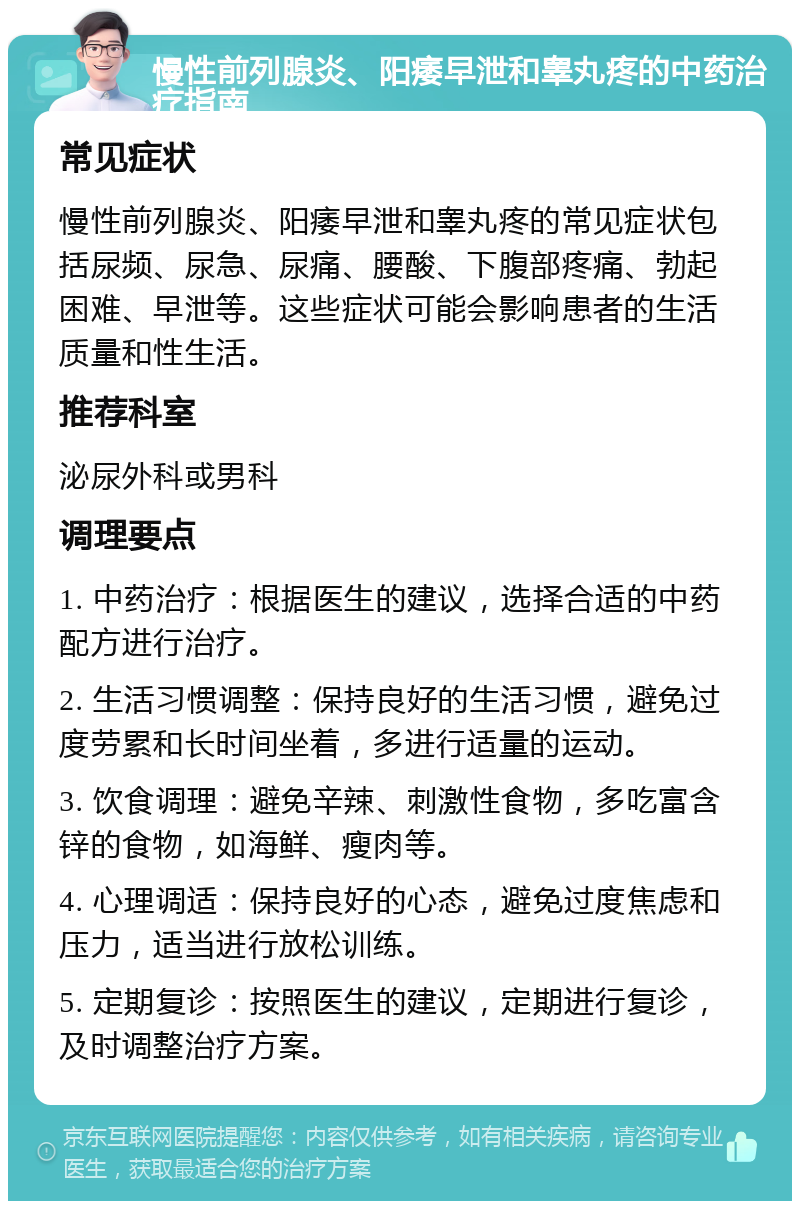 慢性前列腺炎、阳痿早泄和睾丸疼的中药治疗指南 常见症状 慢性前列腺炎、阳痿早泄和睾丸疼的常见症状包括尿频、尿急、尿痛、腰酸、下腹部疼痛、勃起困难、早泄等。这些症状可能会影响患者的生活质量和性生活。 推荐科室 泌尿外科或男科 调理要点 1. 中药治疗：根据医生的建议，选择合适的中药配方进行治疗。 2. 生活习惯调整：保持良好的生活习惯，避免过度劳累和长时间坐着，多进行适量的运动。 3. 饮食调理：避免辛辣、刺激性食物，多吃富含锌的食物，如海鲜、瘦肉等。 4. 心理调适：保持良好的心态，避免过度焦虑和压力，适当进行放松训练。 5. 定期复诊：按照医生的建议，定期进行复诊，及时调整治疗方案。