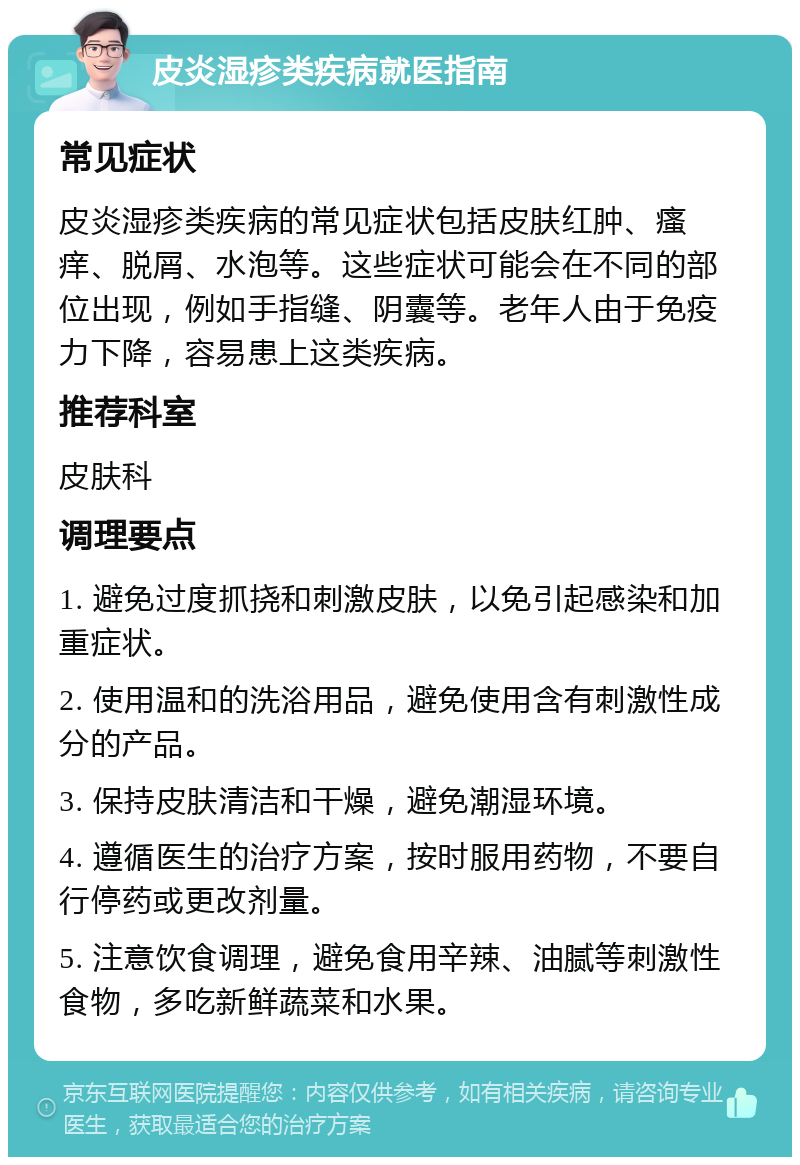 皮炎湿疹类疾病就医指南 常见症状 皮炎湿疹类疾病的常见症状包括皮肤红肿、瘙痒、脱屑、水泡等。这些症状可能会在不同的部位出现，例如手指缝、阴囊等。老年人由于免疫力下降，容易患上这类疾病。 推荐科室 皮肤科 调理要点 1. 避免过度抓挠和刺激皮肤，以免引起感染和加重症状。 2. 使用温和的洗浴用品，避免使用含有刺激性成分的产品。 3. 保持皮肤清洁和干燥，避免潮湿环境。 4. 遵循医生的治疗方案，按时服用药物，不要自行停药或更改剂量。 5. 注意饮食调理，避免食用辛辣、油腻等刺激性食物，多吃新鲜蔬菜和水果。