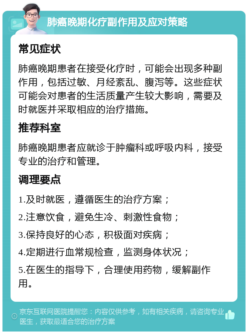 肺癌晚期化疗副作用及应对策略 常见症状 肺癌晚期患者在接受化疗时，可能会出现多种副作用，包括过敏、月经紊乱、腹泻等。这些症状可能会对患者的生活质量产生较大影响，需要及时就医并采取相应的治疗措施。 推荐科室 肺癌晚期患者应就诊于肿瘤科或呼吸内科，接受专业的治疗和管理。 调理要点 1.及时就医，遵循医生的治疗方案； 2.注意饮食，避免生冷、刺激性食物； 3.保持良好的心态，积极面对疾病； 4.定期进行血常规检查，监测身体状况； 5.在医生的指导下，合理使用药物，缓解副作用。