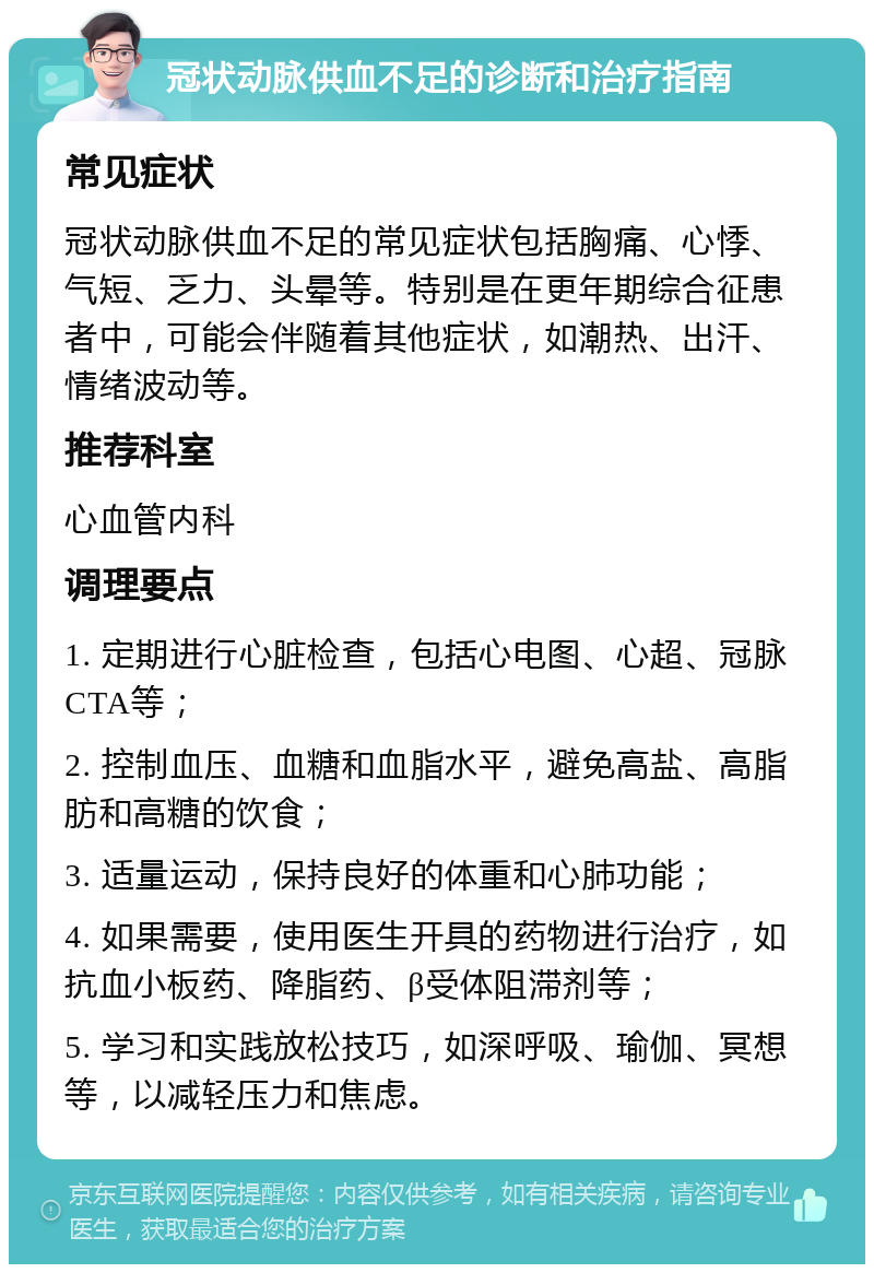 冠状动脉供血不足的诊断和治疗指南 常见症状 冠状动脉供血不足的常见症状包括胸痛、心悸、气短、乏力、头晕等。特别是在更年期综合征患者中，可能会伴随着其他症状，如潮热、出汗、情绪波动等。 推荐科室 心血管内科 调理要点 1. 定期进行心脏检查，包括心电图、心超、冠脉CTA等； 2. 控制血压、血糖和血脂水平，避免高盐、高脂肪和高糖的饮食； 3. 适量运动，保持良好的体重和心肺功能； 4. 如果需要，使用医生开具的药物进行治疗，如抗血小板药、降脂药、β受体阻滞剂等； 5. 学习和实践放松技巧，如深呼吸、瑜伽、冥想等，以减轻压力和焦虑。