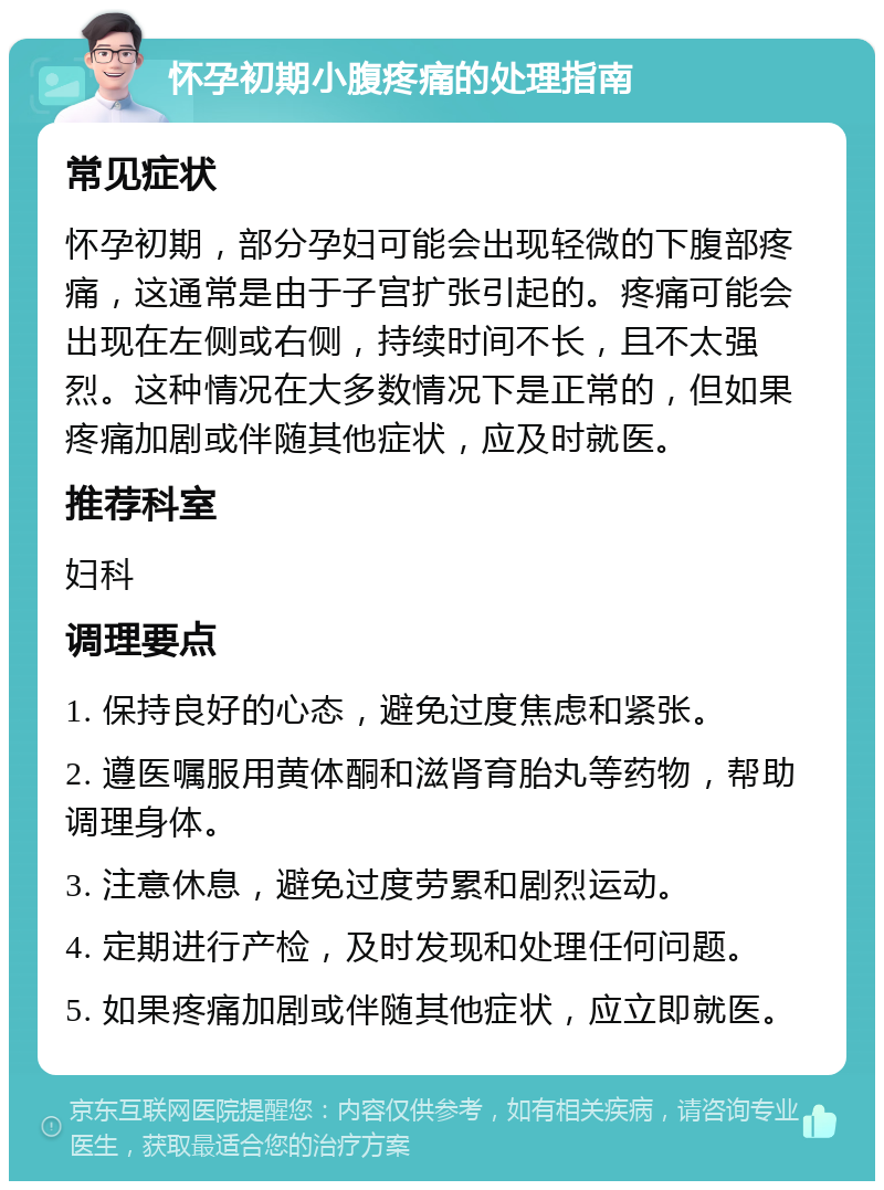 怀孕初期小腹疼痛的处理指南 常见症状 怀孕初期，部分孕妇可能会出现轻微的下腹部疼痛，这通常是由于子宫扩张引起的。疼痛可能会出现在左侧或右侧，持续时间不长，且不太强烈。这种情况在大多数情况下是正常的，但如果疼痛加剧或伴随其他症状，应及时就医。 推荐科室 妇科 调理要点 1. 保持良好的心态，避免过度焦虑和紧张。 2. 遵医嘱服用黄体酮和滋肾育胎丸等药物，帮助调理身体。 3. 注意休息，避免过度劳累和剧烈运动。 4. 定期进行产检，及时发现和处理任何问题。 5. 如果疼痛加剧或伴随其他症状，应立即就医。