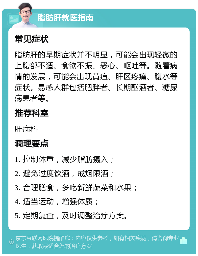 脂肪肝就医指南 常见症状 脂肪肝的早期症状并不明显，可能会出现轻微的上腹部不适、食欲不振、恶心、呕吐等。随着病情的发展，可能会出现黄疸、肝区疼痛、腹水等症状。易感人群包括肥胖者、长期酗酒者、糖尿病患者等。 推荐科室 肝病科 调理要点 1. 控制体重，减少脂肪摄入； 2. 避免过度饮酒，戒烟限酒； 3. 合理膳食，多吃新鲜蔬菜和水果； 4. 适当运动，增强体质； 5. 定期复查，及时调整治疗方案。