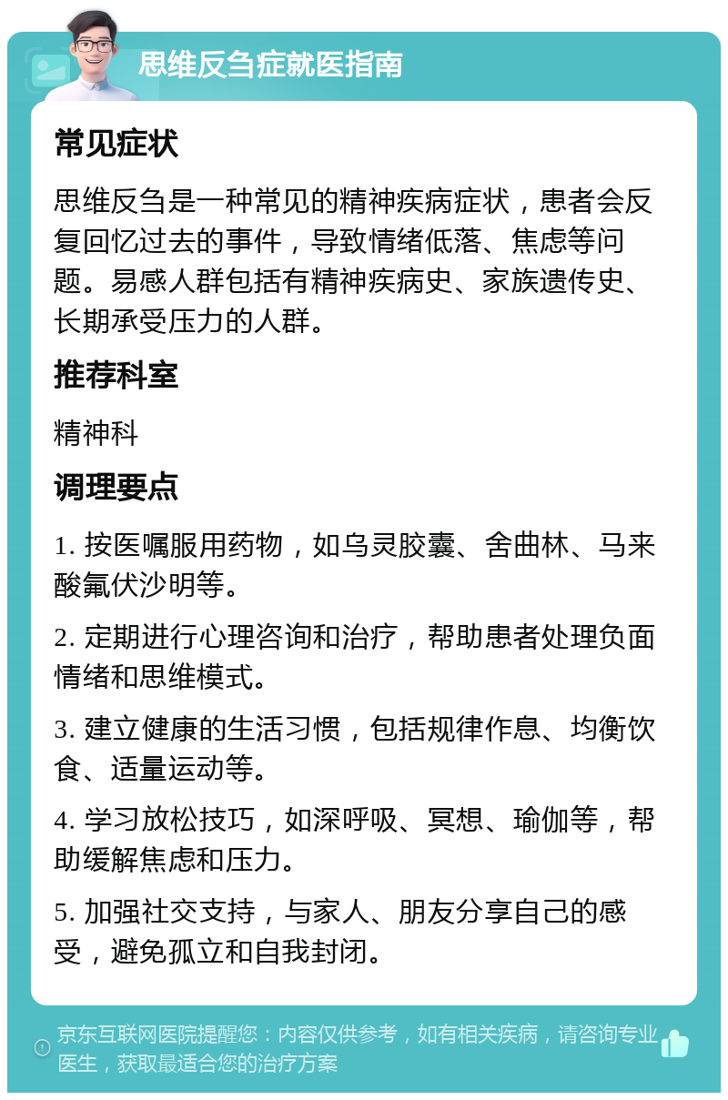 思维反刍症就医指南 常见症状 思维反刍是一种常见的精神疾病症状，患者会反复回忆过去的事件，导致情绪低落、焦虑等问题。易感人群包括有精神疾病史、家族遗传史、长期承受压力的人群。 推荐科室 精神科 调理要点 1. 按医嘱服用药物，如乌灵胶囊、舍曲林、马来酸氟伏沙明等。 2. 定期进行心理咨询和治疗，帮助患者处理负面情绪和思维模式。 3. 建立健康的生活习惯，包括规律作息、均衡饮食、适量运动等。 4. 学习放松技巧，如深呼吸、冥想、瑜伽等，帮助缓解焦虑和压力。 5. 加强社交支持，与家人、朋友分享自己的感受，避免孤立和自我封闭。