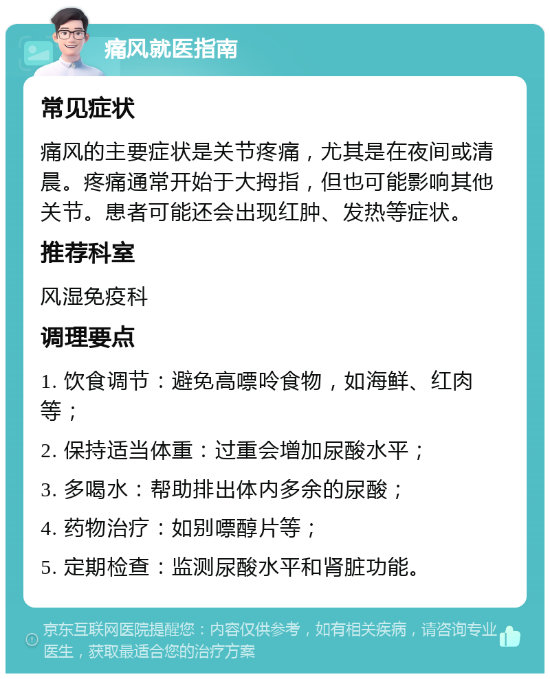 痛风就医指南 常见症状 痛风的主要症状是关节疼痛，尤其是在夜间或清晨。疼痛通常开始于大拇指，但也可能影响其他关节。患者可能还会出现红肿、发热等症状。 推荐科室 风湿免疫科 调理要点 1. 饮食调节：避免高嘌呤食物，如海鲜、红肉等； 2. 保持适当体重：过重会增加尿酸水平； 3. 多喝水：帮助排出体内多余的尿酸； 4. 药物治疗：如别嘌醇片等； 5. 定期检查：监测尿酸水平和肾脏功能。