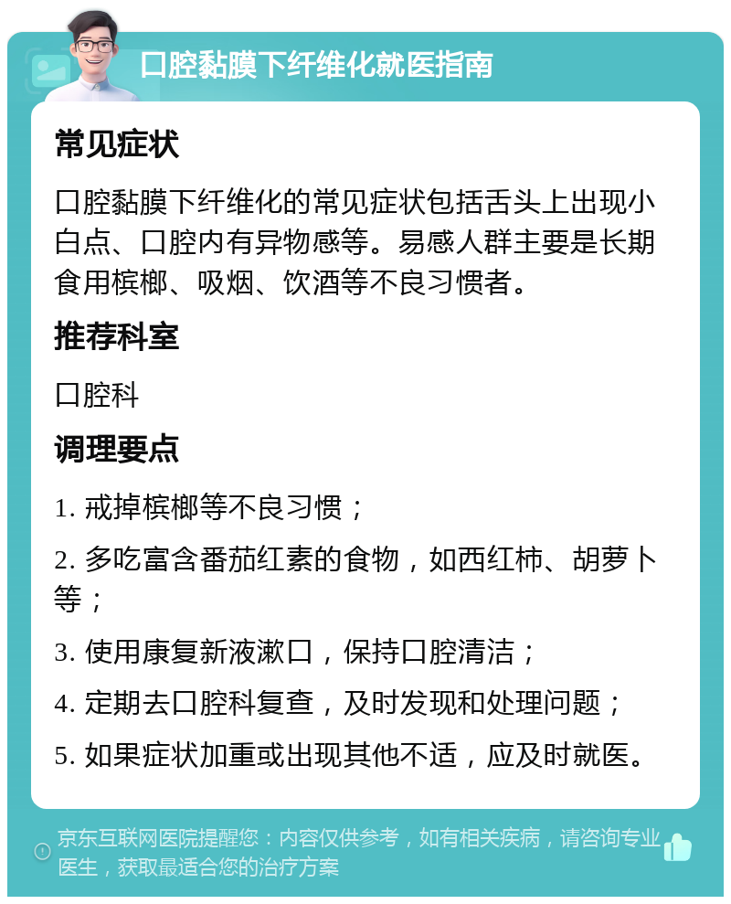 口腔黏膜下纤维化就医指南 常见症状 口腔黏膜下纤维化的常见症状包括舌头上出现小白点、口腔内有异物感等。易感人群主要是长期食用槟榔、吸烟、饮酒等不良习惯者。 推荐科室 口腔科 调理要点 1. 戒掉槟榔等不良习惯； 2. 多吃富含番茄红素的食物，如西红柿、胡萝卜等； 3. 使用康复新液漱口，保持口腔清洁； 4. 定期去口腔科复查，及时发现和处理问题； 5. 如果症状加重或出现其他不适，应及时就医。