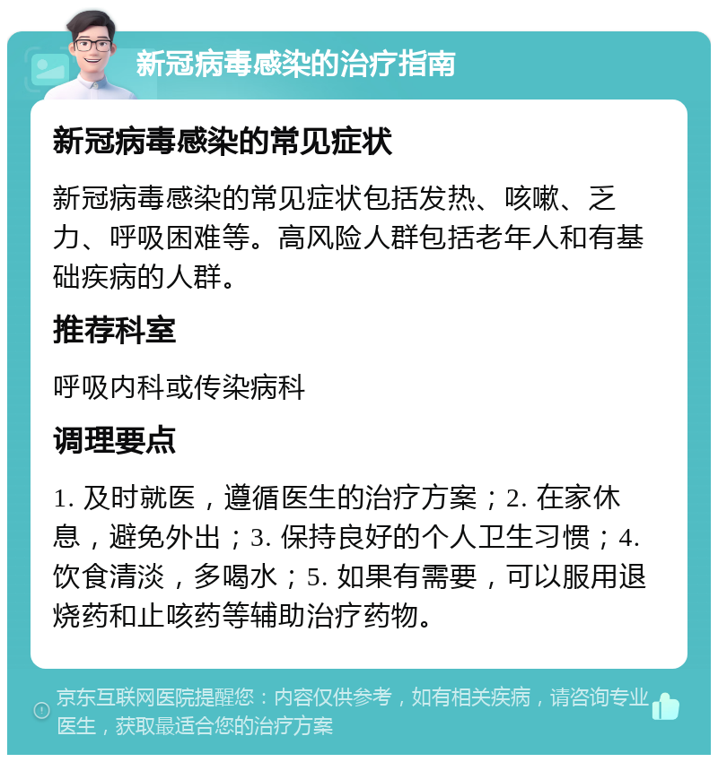 新冠病毒感染的治疗指南 新冠病毒感染的常见症状 新冠病毒感染的常见症状包括发热、咳嗽、乏力、呼吸困难等。高风险人群包括老年人和有基础疾病的人群。 推荐科室 呼吸内科或传染病科 调理要点 1. 及时就医，遵循医生的治疗方案；2. 在家休息，避免外出；3. 保持良好的个人卫生习惯；4. 饮食清淡，多喝水；5. 如果有需要，可以服用退烧药和止咳药等辅助治疗药物。