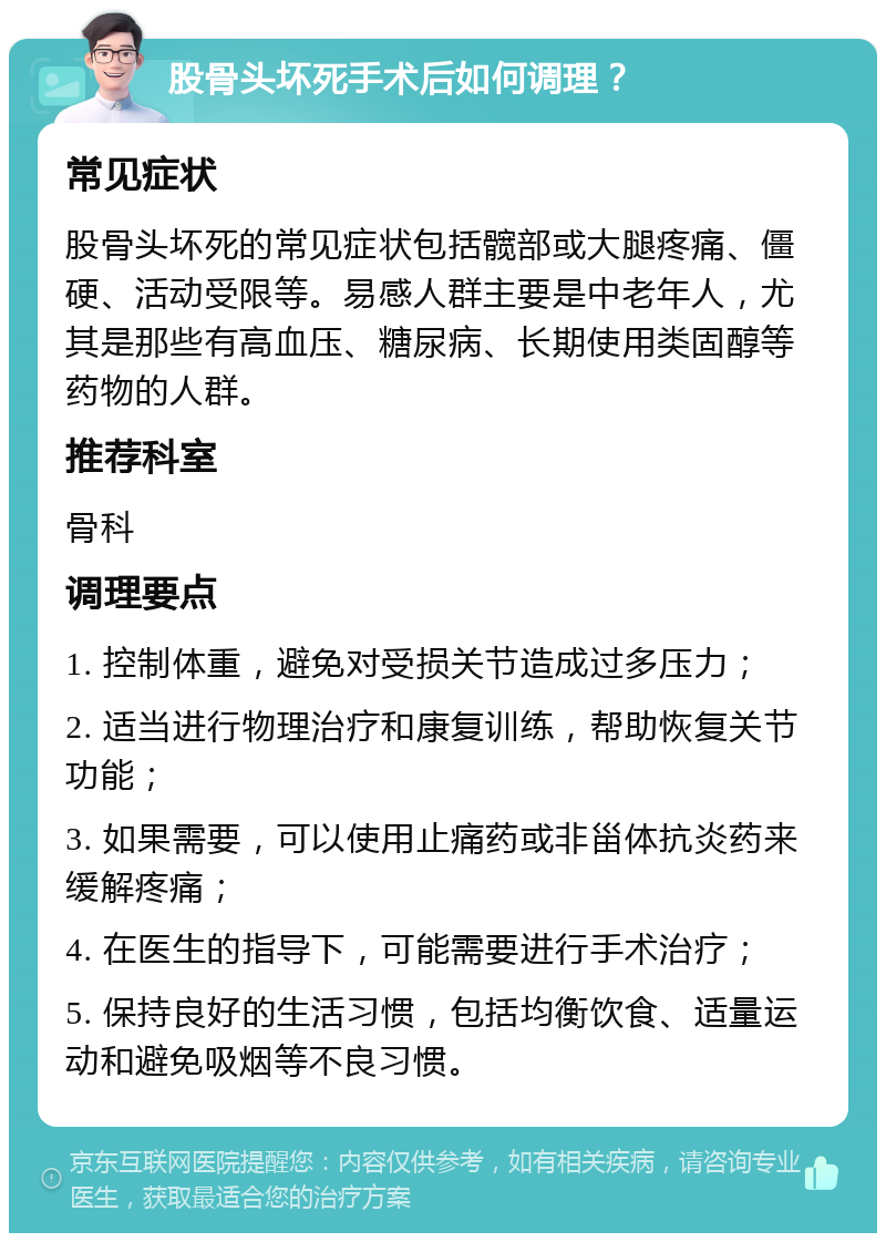 股骨头坏死手术后如何调理？ 常见症状 股骨头坏死的常见症状包括髋部或大腿疼痛、僵硬、活动受限等。易感人群主要是中老年人，尤其是那些有高血压、糖尿病、长期使用类固醇等药物的人群。 推荐科室 骨科 调理要点 1. 控制体重，避免对受损关节造成过多压力； 2. 适当进行物理治疗和康复训练，帮助恢复关节功能； 3. 如果需要，可以使用止痛药或非甾体抗炎药来缓解疼痛； 4. 在医生的指导下，可能需要进行手术治疗； 5. 保持良好的生活习惯，包括均衡饮食、适量运动和避免吸烟等不良习惯。