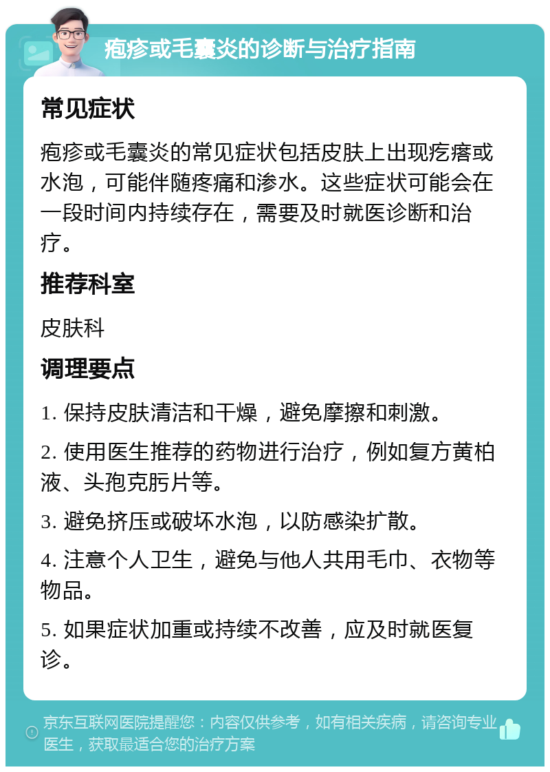 疱疹或毛囊炎的诊断与治疗指南 常见症状 疱疹或毛囊炎的常见症状包括皮肤上出现疙瘩或水泡，可能伴随疼痛和渗水。这些症状可能会在一段时间内持续存在，需要及时就医诊断和治疗。 推荐科室 皮肤科 调理要点 1. 保持皮肤清洁和干燥，避免摩擦和刺激。 2. 使用医生推荐的药物进行治疗，例如复方黄柏液、头孢克肟片等。 3. 避免挤压或破坏水泡，以防感染扩散。 4. 注意个人卫生，避免与他人共用毛巾、衣物等物品。 5. 如果症状加重或持续不改善，应及时就医复诊。