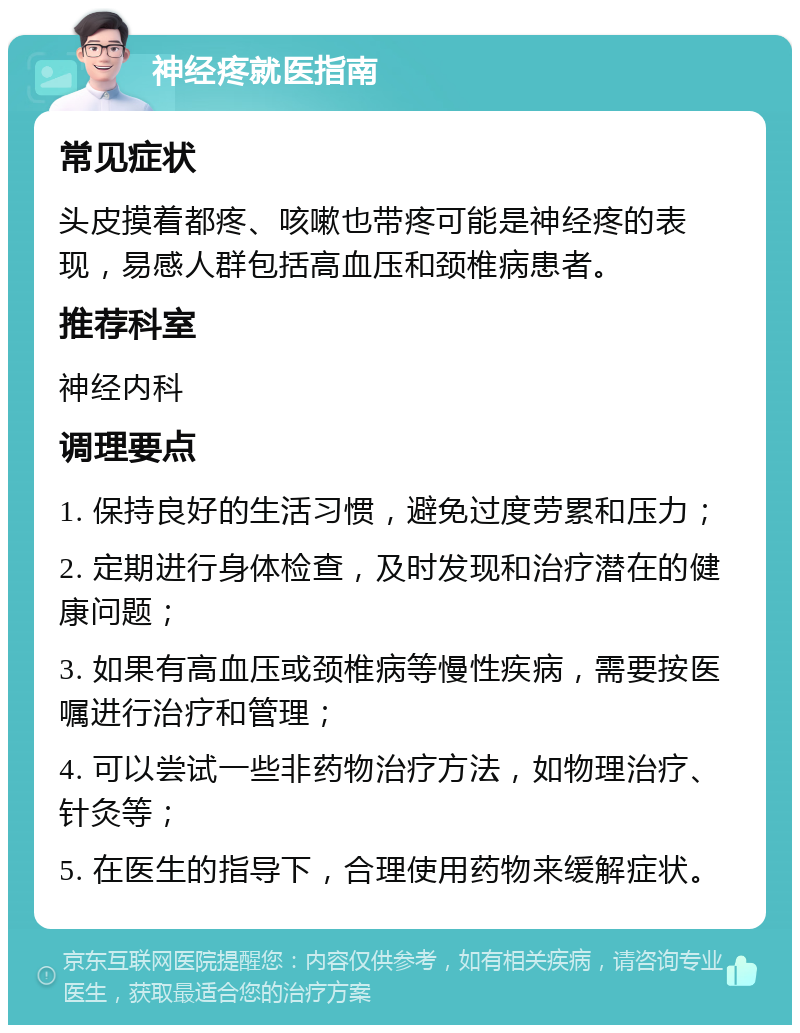 神经疼就医指南 常见症状 头皮摸着都疼、咳嗽也带疼可能是神经疼的表现，易感人群包括高血压和颈椎病患者。 推荐科室 神经内科 调理要点 1. 保持良好的生活习惯，避免过度劳累和压力； 2. 定期进行身体检查，及时发现和治疗潜在的健康问题； 3. 如果有高血压或颈椎病等慢性疾病，需要按医嘱进行治疗和管理； 4. 可以尝试一些非药物治疗方法，如物理治疗、针灸等； 5. 在医生的指导下，合理使用药物来缓解症状。