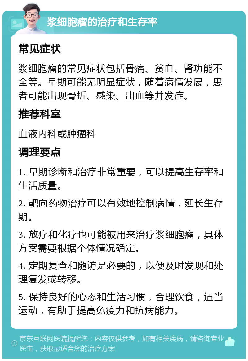 浆细胞瘤的治疗和生存率 常见症状 浆细胞瘤的常见症状包括骨痛、贫血、肾功能不全等。早期可能无明显症状，随着病情发展，患者可能出现骨折、感染、出血等并发症。 推荐科室 血液内科或肿瘤科 调理要点 1. 早期诊断和治疗非常重要，可以提高生存率和生活质量。 2. 靶向药物治疗可以有效地控制病情，延长生存期。 3. 放疗和化疗也可能被用来治疗浆细胞瘤，具体方案需要根据个体情况确定。 4. 定期复查和随访是必要的，以便及时发现和处理复发或转移。 5. 保持良好的心态和生活习惯，合理饮食，适当运动，有助于提高免疫力和抗病能力。