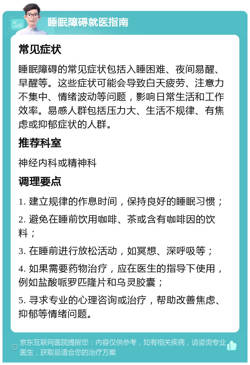 睡眠障碍就医指南 常见症状 睡眠障碍的常见症状包括入睡困难、夜间易醒、早醒等。这些症状可能会导致白天疲劳、注意力不集中、情绪波动等问题，影响日常生活和工作效率。易感人群包括压力大、生活不规律、有焦虑或抑郁症状的人群。 推荐科室 神经内科或精神科 调理要点 1. 建立规律的作息时间，保持良好的睡眠习惯； 2. 避免在睡前饮用咖啡、茶或含有咖啡因的饮料； 3. 在睡前进行放松活动，如冥想、深呼吸等； 4. 如果需要药物治疗，应在医生的指导下使用，例如盐酸哌罗匹隆片和乌灵胶囊； 5. 寻求专业的心理咨询或治疗，帮助改善焦虑、抑郁等情绪问题。