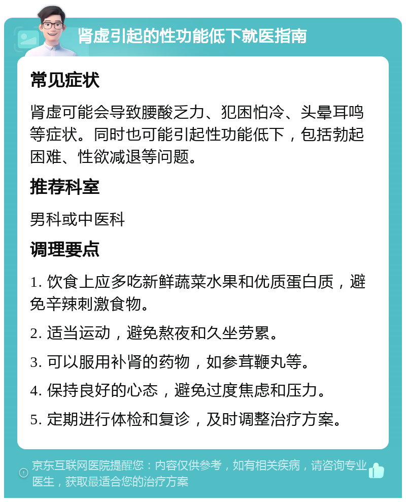 肾虚引起的性功能低下就医指南 常见症状 肾虚可能会导致腰酸乏力、犯困怕冷、头晕耳鸣等症状。同时也可能引起性功能低下，包括勃起困难、性欲减退等问题。 推荐科室 男科或中医科 调理要点 1. 饮食上应多吃新鲜蔬菜水果和优质蛋白质，避免辛辣刺激食物。 2. 适当运动，避免熬夜和久坐劳累。 3. 可以服用补肾的药物，如参茸鞭丸等。 4. 保持良好的心态，避免过度焦虑和压力。 5. 定期进行体检和复诊，及时调整治疗方案。