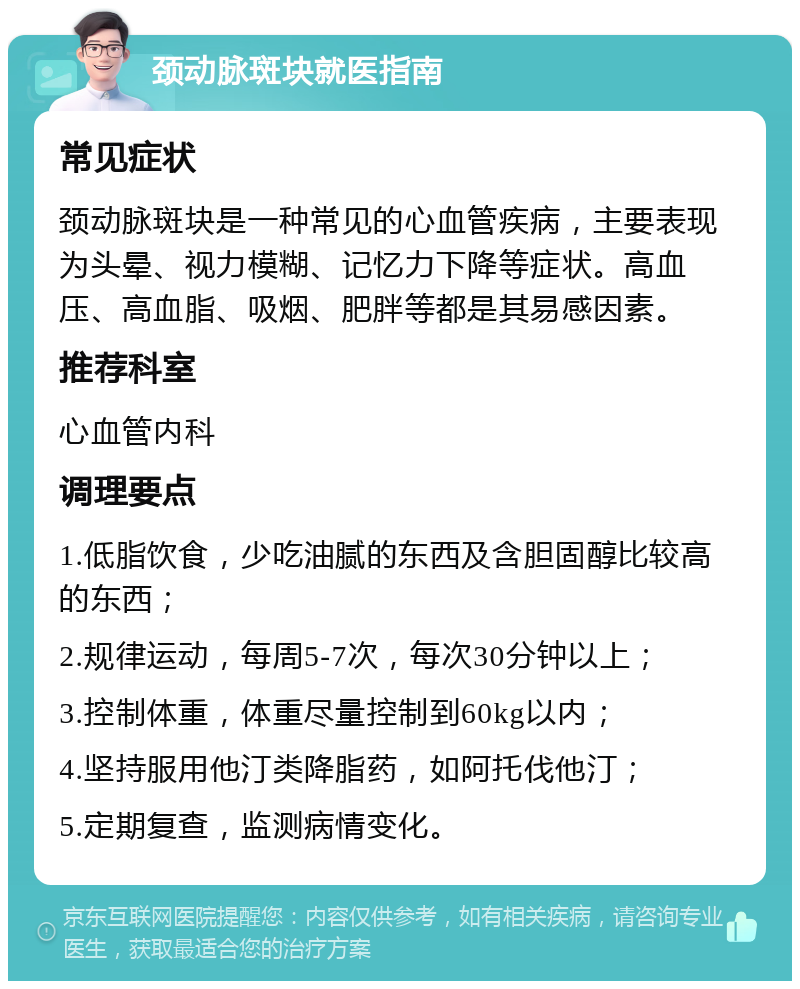 颈动脉斑块就医指南 常见症状 颈动脉斑块是一种常见的心血管疾病，主要表现为头晕、视力模糊、记忆力下降等症状。高血压、高血脂、吸烟、肥胖等都是其易感因素。 推荐科室 心血管内科 调理要点 1.低脂饮食，少吃油腻的东西及含胆固醇比较高的东西； 2.规律运动，每周5-7次，每次30分钟以上； 3.控制体重，体重尽量控制到60kg以内； 4.坚持服用他汀类降脂药，如阿托伐他汀； 5.定期复查，监测病情变化。