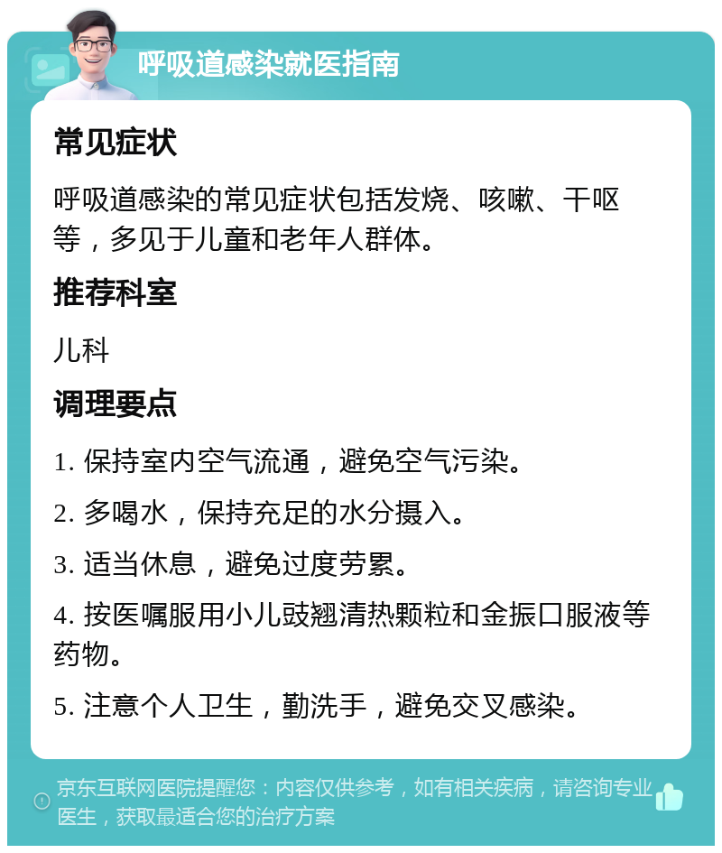 呼吸道感染就医指南 常见症状 呼吸道感染的常见症状包括发烧、咳嗽、干呕等，多见于儿童和老年人群体。 推荐科室 儿科 调理要点 1. 保持室内空气流通，避免空气污染。 2. 多喝水，保持充足的水分摄入。 3. 适当休息，避免过度劳累。 4. 按医嘱服用小儿豉翘清热颗粒和金振口服液等药物。 5. 注意个人卫生，勤洗手，避免交叉感染。