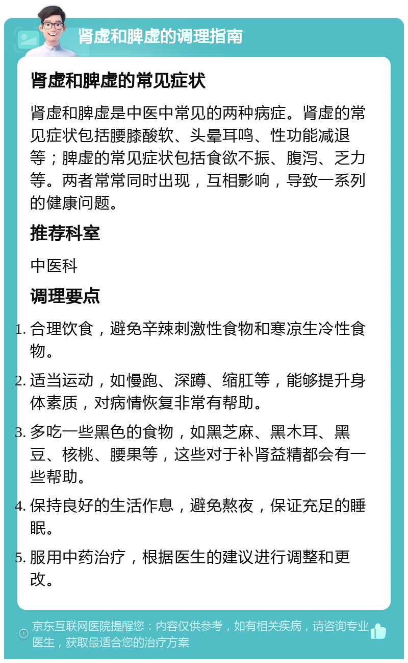 肾虚和脾虚的调理指南 肾虚和脾虚的常见症状 肾虚和脾虚是中医中常见的两种病症。肾虚的常见症状包括腰膝酸软、头晕耳鸣、性功能减退等；脾虚的常见症状包括食欲不振、腹泻、乏力等。两者常常同时出现，互相影响，导致一系列的健康问题。 推荐科室 中医科 调理要点 合理饮食，避免辛辣刺激性食物和寒凉生冷性食物。 适当运动，如慢跑、深蹲、缩肛等，能够提升身体素质，对病情恢复非常有帮助。 多吃一些黑色的食物，如黑芝麻、黑木耳、黑豆、核桃、腰果等，这些对于补肾益精都会有一些帮助。 保持良好的生活作息，避免熬夜，保证充足的睡眠。 服用中药治疗，根据医生的建议进行调整和更改。