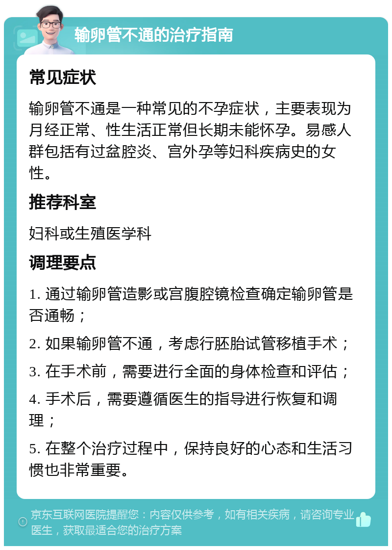 输卵管不通的治疗指南 常见症状 输卵管不通是一种常见的不孕症状，主要表现为月经正常、性生活正常但长期未能怀孕。易感人群包括有过盆腔炎、宫外孕等妇科疾病史的女性。 推荐科室 妇科或生殖医学科 调理要点 1. 通过输卵管造影或宫腹腔镜检查确定输卵管是否通畅； 2. 如果输卵管不通，考虑行胚胎试管移植手术； 3. 在手术前，需要进行全面的身体检查和评估； 4. 手术后，需要遵循医生的指导进行恢复和调理； 5. 在整个治疗过程中，保持良好的心态和生活习惯也非常重要。