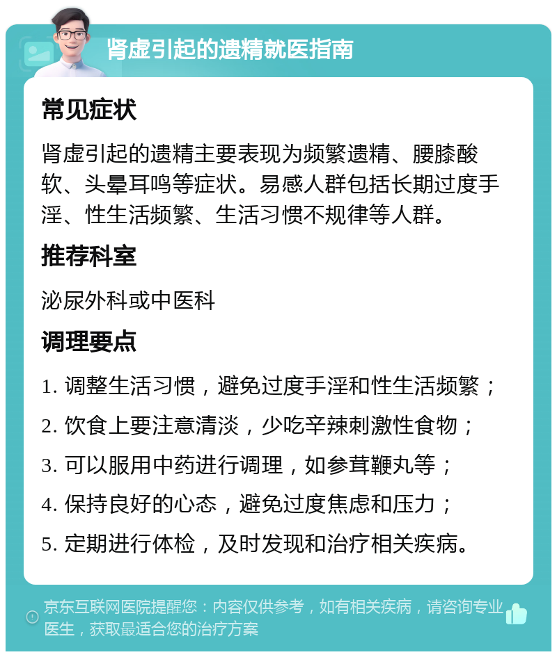 肾虚引起的遗精就医指南 常见症状 肾虚引起的遗精主要表现为频繁遗精、腰膝酸软、头晕耳鸣等症状。易感人群包括长期过度手淫、性生活频繁、生活习惯不规律等人群。 推荐科室 泌尿外科或中医科 调理要点 1. 调整生活习惯，避免过度手淫和性生活频繁； 2. 饮食上要注意清淡，少吃辛辣刺激性食物； 3. 可以服用中药进行调理，如参茸鞭丸等； 4. 保持良好的心态，避免过度焦虑和压力； 5. 定期进行体检，及时发现和治疗相关疾病。