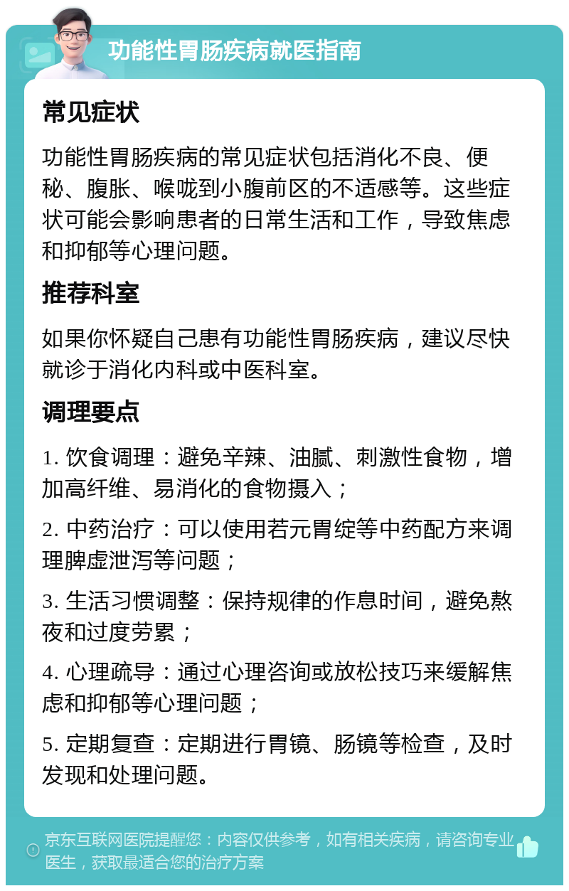 功能性胃肠疾病就医指南 常见症状 功能性胃肠疾病的常见症状包括消化不良、便秘、腹胀、喉咙到小腹前区的不适感等。这些症状可能会影响患者的日常生活和工作，导致焦虑和抑郁等心理问题。 推荐科室 如果你怀疑自己患有功能性胃肠疾病，建议尽快就诊于消化内科或中医科室。 调理要点 1. 饮食调理：避免辛辣、油腻、刺激性食物，增加高纤维、易消化的食物摄入； 2. 中药治疗：可以使用若元胃绽等中药配方来调理脾虚泄泻等问题； 3. 生活习惯调整：保持规律的作息时间，避免熬夜和过度劳累； 4. 心理疏导：通过心理咨询或放松技巧来缓解焦虑和抑郁等心理问题； 5. 定期复查：定期进行胃镜、肠镜等检查，及时发现和处理问题。