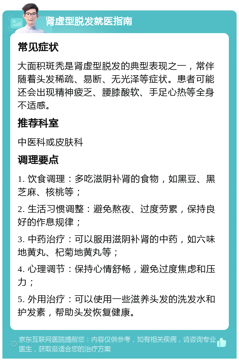 肾虚型脱发就医指南 常见症状 大面积斑秃是肾虚型脱发的典型表现之一，常伴随着头发稀疏、易断、无光泽等症状。患者可能还会出现精神疲乏、腰膝酸软、手足心热等全身不适感。 推荐科室 中医科或皮肤科 调理要点 1. 饮食调理：多吃滋阴补肾的食物，如黑豆、黑芝麻、核桃等； 2. 生活习惯调整：避免熬夜、过度劳累，保持良好的作息规律； 3. 中药治疗：可以服用滋阴补肾的中药，如六味地黄丸、杞菊地黄丸等； 4. 心理调节：保持心情舒畅，避免过度焦虑和压力； 5. 外用治疗：可以使用一些滋养头发的洗发水和护发素，帮助头发恢复健康。