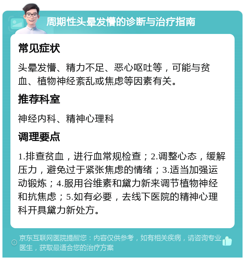 周期性头晕发懵的诊断与治疗指南 常见症状 头晕发懵、精力不足、恶心呕吐等，可能与贫血、植物神经紊乱或焦虑等因素有关。 推荐科室 神经内科、精神心理科 调理要点 1.排查贫血，进行血常规检查；2.调整心态，缓解压力，避免过于紧张焦虑的情绪；3.适当加强运动锻炼；4.服用谷维素和黛力新来调节植物神经和抗焦虑；5.如有必要，去线下医院的精神心理科开具黛力新处方。