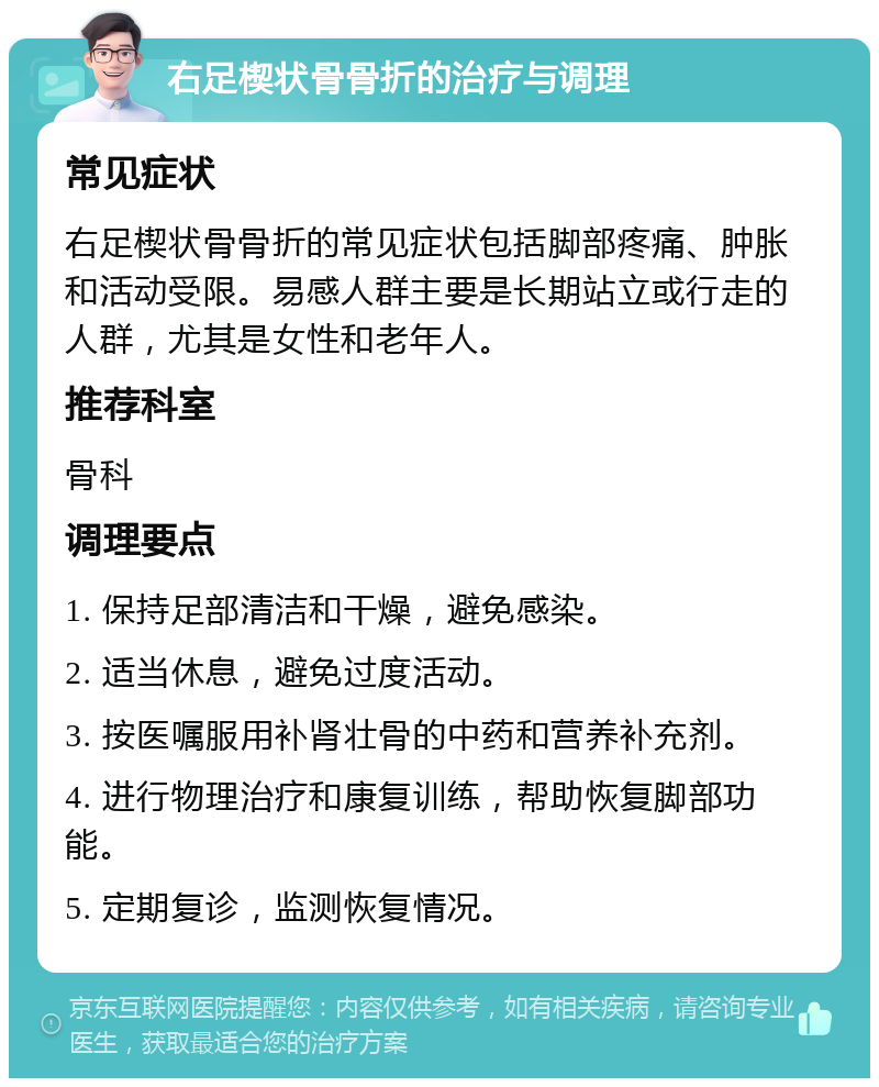 右足楔状骨骨折的治疗与调理 常见症状 右足楔状骨骨折的常见症状包括脚部疼痛、肿胀和活动受限。易感人群主要是长期站立或行走的人群，尤其是女性和老年人。 推荐科室 骨科 调理要点 1. 保持足部清洁和干燥，避免感染。 2. 适当休息，避免过度活动。 3. 按医嘱服用补肾壮骨的中药和营养补充剂。 4. 进行物理治疗和康复训练，帮助恢复脚部功能。 5. 定期复诊，监测恢复情况。