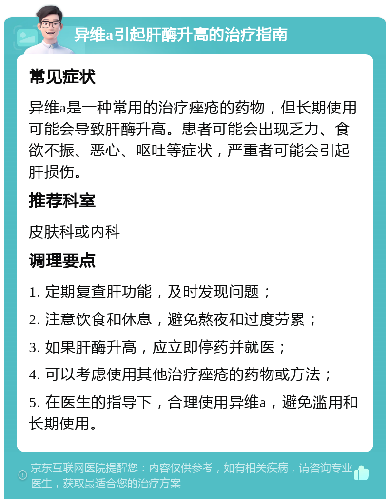 异维a引起肝酶升高的治疗指南 常见症状 异维a是一种常用的治疗痤疮的药物，但长期使用可能会导致肝酶升高。患者可能会出现乏力、食欲不振、恶心、呕吐等症状，严重者可能会引起肝损伤。 推荐科室 皮肤科或内科 调理要点 1. 定期复查肝功能，及时发现问题； 2. 注意饮食和休息，避免熬夜和过度劳累； 3. 如果肝酶升高，应立即停药并就医； 4. 可以考虑使用其他治疗痤疮的药物或方法； 5. 在医生的指导下，合理使用异维a，避免滥用和长期使用。