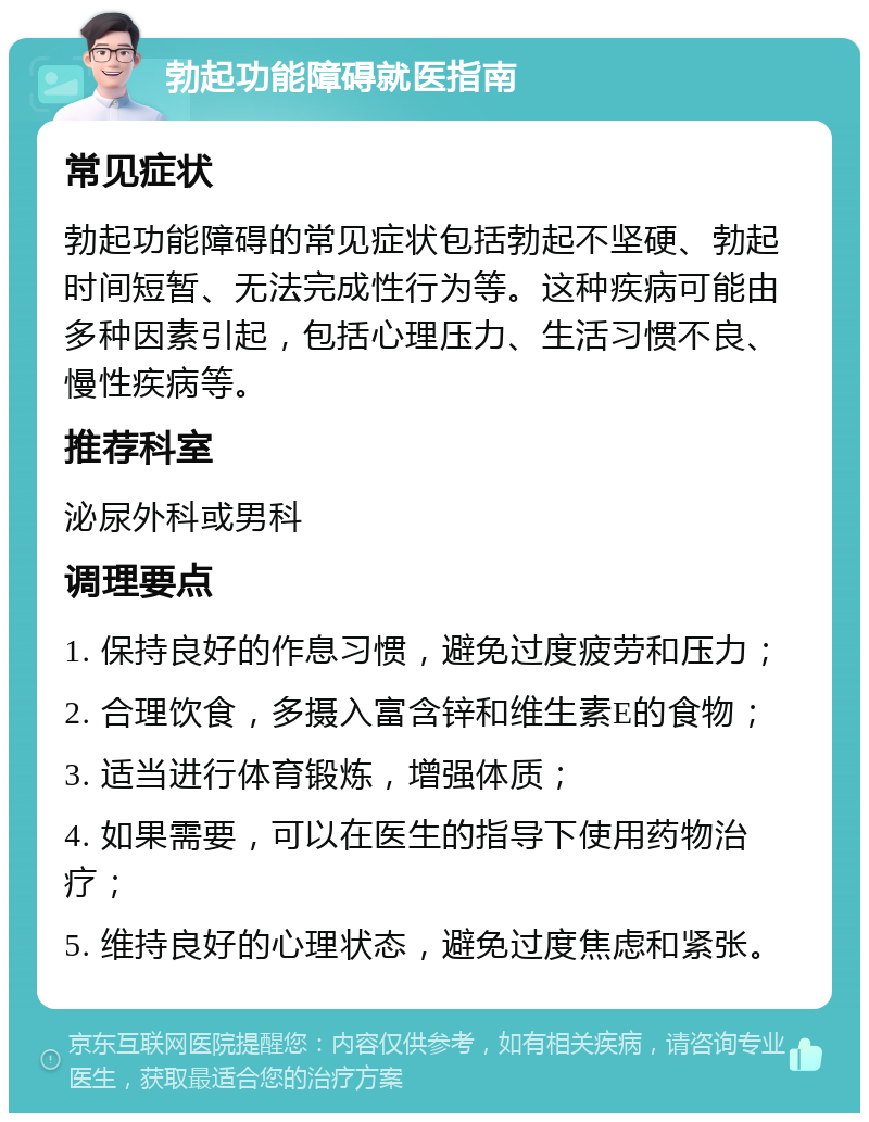 勃起功能障碍就医指南 常见症状 勃起功能障碍的常见症状包括勃起不坚硬、勃起时间短暂、无法完成性行为等。这种疾病可能由多种因素引起，包括心理压力、生活习惯不良、慢性疾病等。 推荐科室 泌尿外科或男科 调理要点 1. 保持良好的作息习惯，避免过度疲劳和压力； 2. 合理饮食，多摄入富含锌和维生素E的食物； 3. 适当进行体育锻炼，增强体质； 4. 如果需要，可以在医生的指导下使用药物治疗； 5. 维持良好的心理状态，避免过度焦虑和紧张。