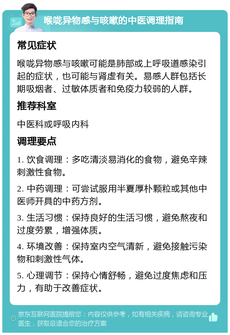 喉咙异物感与咳嗽的中医调理指南 常见症状 喉咙异物感与咳嗽可能是肺部或上呼吸道感染引起的症状，也可能与肾虚有关。易感人群包括长期吸烟者、过敏体质者和免疫力较弱的人群。 推荐科室 中医科或呼吸内科 调理要点 1. 饮食调理：多吃清淡易消化的食物，避免辛辣刺激性食物。 2. 中药调理：可尝试服用半夏厚朴颗粒或其他中医师开具的中药方剂。 3. 生活习惯：保持良好的生活习惯，避免熬夜和过度劳累，增强体质。 4. 环境改善：保持室内空气清新，避免接触污染物和刺激性气体。 5. 心理调节：保持心情舒畅，避免过度焦虑和压力，有助于改善症状。